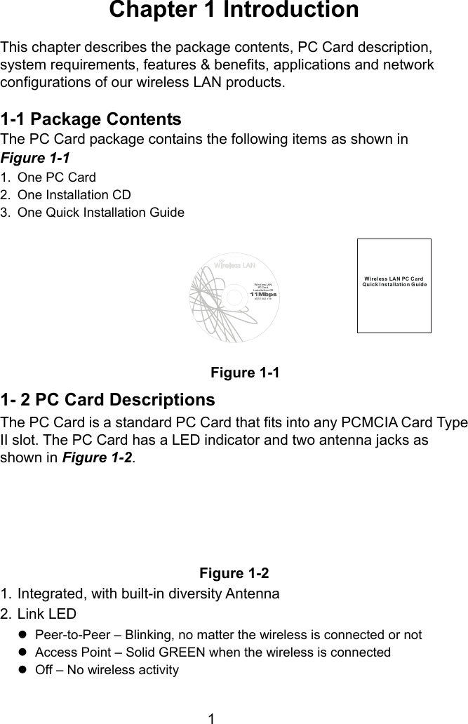  1 Chapter 1 Introduction  This chapter describes the package contents, PC Card description, system requirements, features &amp; benefits, applications and network configurations of our wireless LAN products.  1-1 Package Contents The PC Card package contains the following items as shown in   Figure 1-1 1.  One PC Card 2.  One Installation CD 3.  One Quick Installation Guide Figure 1-1 1- 2 PC Card Descriptions The PC Card is a standard PC Card that fits into any PCMCIA Card Type II slot. The PC Card has a LED indicator and two antenna jacks as shown in Figure 1-2.       Figure 1-2 1. Integrated, with built-in diversity Antenna 2. Link LED z  Peer-to-Peer – Blinking, no matter the wireless is connected or not z  Access Point – Solid GREEN when the wireless is connected z  Off – No wireless activity Wireless LAN PC CardQuick Installation GuideWir ele ss LAN  PC CardInsta llat ion CDIEEE 802.11b