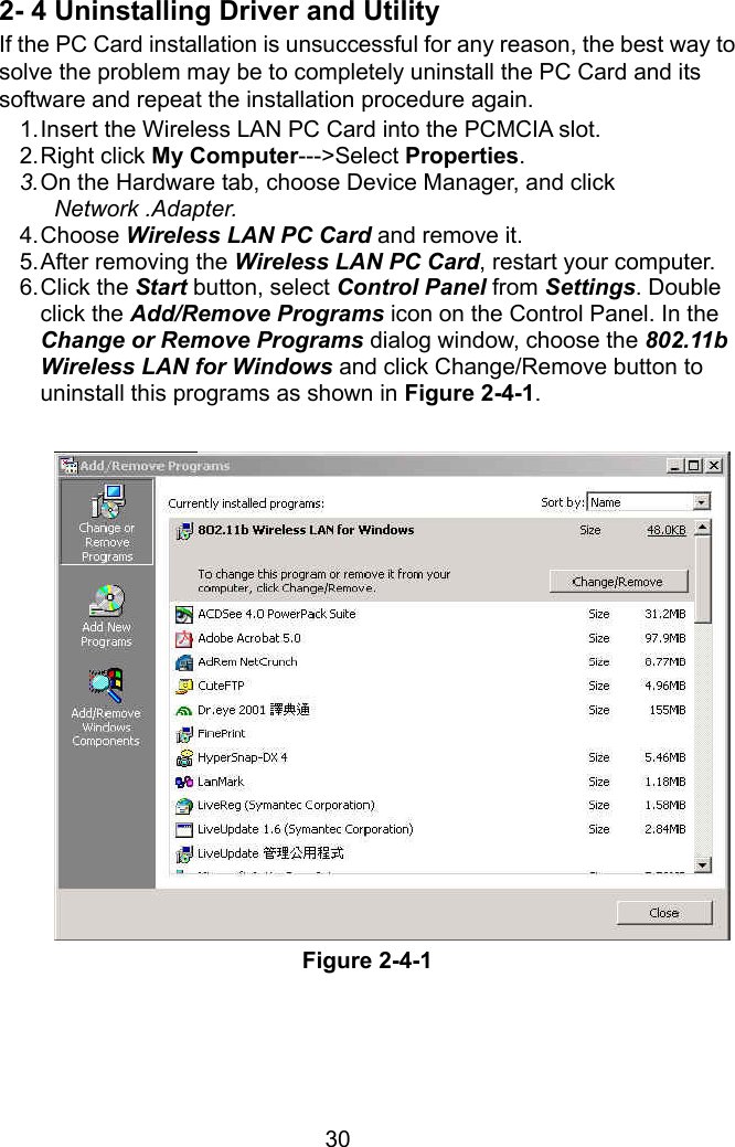  30 2- 4 Uninstalling Driver and Utility If the PC Card installation is unsuccessful for any reason, the best way to solve the problem may be to completely uninstall the PC Card and its software and repeat the installation procedure again. 1. Insert the Wireless LAN PC Card into the PCMCIA slot. 2. Right  click  My Computer---&gt;Select Properties. 3. On the Hardware tab, choose Device Manager, and click Network .Adapter. 4. Choose  Wireless LAN PC Card and remove it. 5. After removing the Wireless LAN PC Card, restart your computer. 6. Click  the  Start button, select Control Panel from Settings. Double click the Add/Remove Programs icon on the Control Panel. In the Change or Remove Programs dialog window, choose the 802.11b Wireless LAN for Windows and click Change/Remove button to uninstall this programs as shown in Figure 2-4-1.                    Figure 2-4-1    