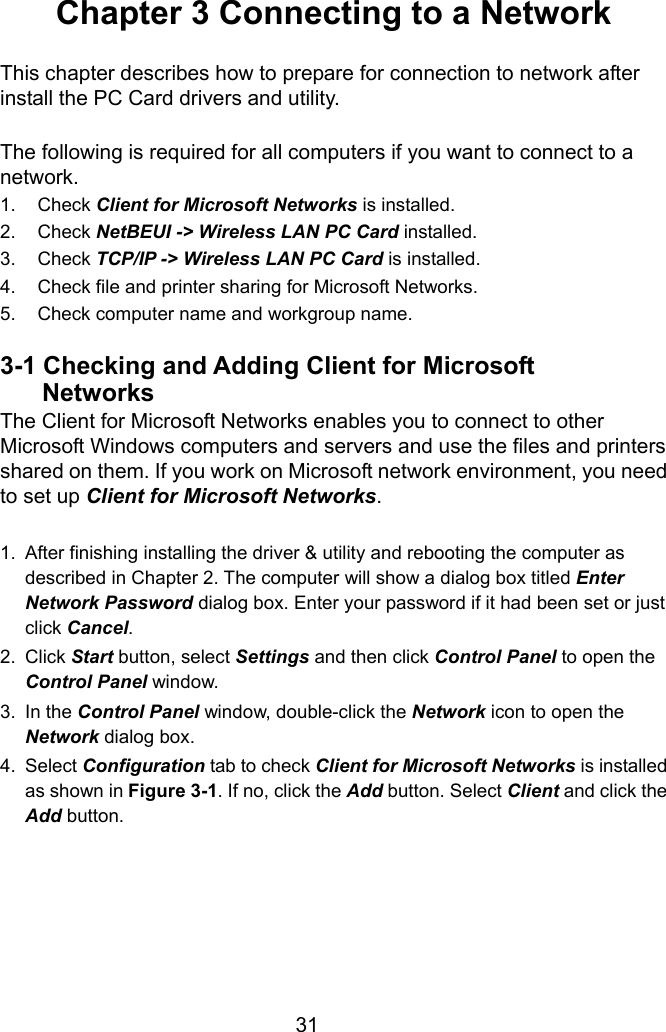  31 Chapter 3 Connecting to a Network  This chapter describes how to prepare for connection to network after install the PC Card drivers and utility.  The following is required for all computers if you want to connect to a network. 1. Check Client for Microsoft Networks is installed. 2. Check NetBEUI -&gt; Wireless LAN PC Card installed. 3. Check TCP/IP -&gt; Wireless LAN PC Card is installed. 4.  Check file and printer sharing for Microsoft Networks. 5.  Check computer name and workgroup name.  3-1 Checking and Adding Client for Microsoft   Networks The Client for Microsoft Networks enables you to connect to other Microsoft Windows computers and servers and use the files and printers shared on them. If you work on Microsoft network environment, you need to set up Client for Microsoft Networks.  1.  After finishing installing the driver &amp; utility and rebooting the computer as described in Chapter 2. The computer will show a dialog box titled Enter Network Password dialog box. Enter your password if it had been set or just click Cancel. 2. Click Start button, select Settings and then click Control Panel to open the Control Panel window. 3. In the Control Panel window, double-click the Network icon to open the Network dialog box. 4. Select Configuration tab to check Client for Microsoft Networks is installed as shown in Figure 3-1. If no, click the Add button. Select Client and click the Add button.      