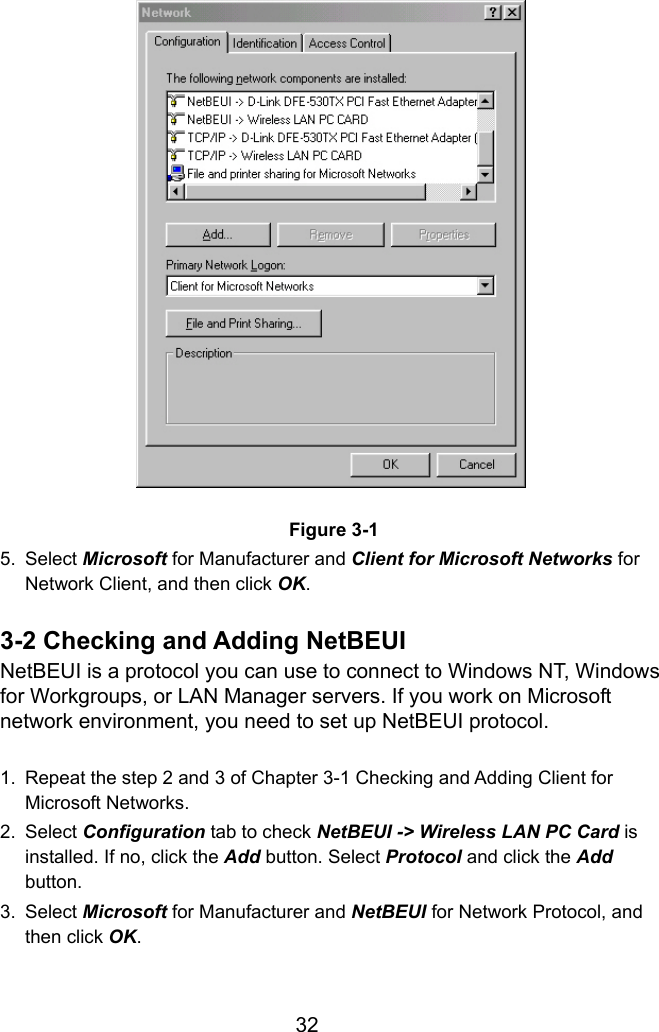  32                   Figure 3-1 5. Select Microsoft for Manufacturer and Client for Microsoft Networks for Network Client, and then click OK.  3-2 Checking and Adding NetBEUI NetBEUI is a protocol you can use to connect to Windows NT, Windows for Workgroups, or LAN Manager servers. If you work on Microsoft network environment, you need to set up NetBEUI protocol.  1.  Repeat the step 2 and 3 of Chapter 3-1 Checking and Adding Client for Microsoft Networks. 2. Select Configuration tab to check NetBEUI -&gt; Wireless LAN PC Card is installed. If no, click the Add button. Select Protocol and click the Add button. 3. Select Microsoft for Manufacturer and NetBEUI for Network Protocol, and then click OK.   