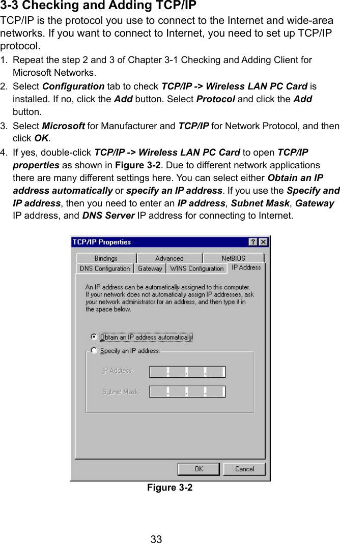  333-3 Checking and Adding TCP/IP TCP/IP is the protocol you use to connect to the Internet and wide-area networks. If you want to connect to Internet, you need to set up TCP/IP protocol. 1.  Repeat the step 2 and 3 of Chapter 3-1 Checking and Adding Client for Microsoft Networks. 2. Select Configuration tab to check TCP/IP -&gt; Wireless LAN PC Card is installed. If no, click the Add button. Select Protocol and click the Add button. 3. Select Microsoft for Manufacturer and TCP/IP for Network Protocol, and then click OK. 4.  If yes, double-click TCP/IP -&gt; Wireless LAN PC Card to open TCP/IP properties as shown in Figure 3-2. Due to different network applications there are many different settings here. You can select either Obtain an IP address automatically or specify an IP address. If you use the Specify and IP address, then you need to enter an IP address, Subnet Mask, Gateway IP address, and DNS Server IP address for connecting to Internet. Figure 3-2  