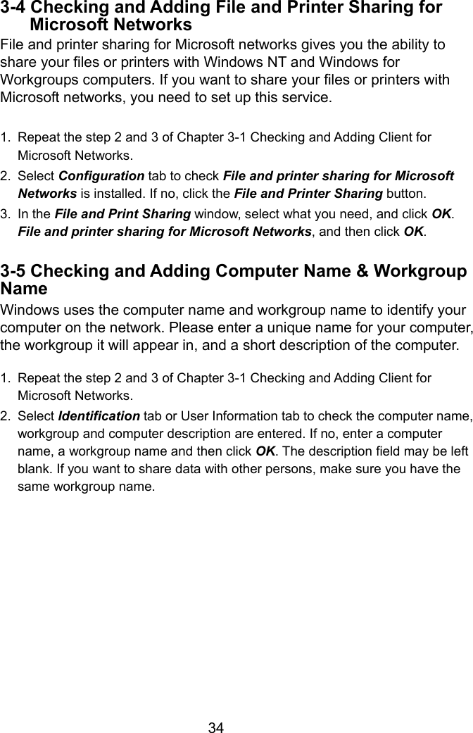  34 3-4 Checking and Adding File and Printer Sharing for Microsoft Networks File and printer sharing for Microsoft networks gives you the ability to share your files or printers with Windows NT and Windows for Workgroups computers. If you want to share your files or printers with Microsoft networks, you need to set up this service.  1.  Repeat the step 2 and 3 of Chapter 3-1 Checking and Adding Client for Microsoft Networks. 2. Select Configuration tab to check File and printer sharing for Microsoft Networks is installed. If no, click the File and Printer Sharing button. 3. In the File and Print Sharing window, select what you need, and click OK. File and printer sharing for Microsoft Networks, and then click OK.  3-5 Checking and Adding Computer Name &amp; Workgroup Name Windows uses the computer name and workgroup name to identify your computer on the network. Please enter a unique name for your computer, the workgroup it will appear in, and a short description of the computer.  1.  Repeat the step 2 and 3 of Chapter 3-1 Checking and Adding Client for Microsoft Networks. 2. Select Identification tab or User Information tab to check the computer name, workgroup and computer description are entered. If no, enter a computer name, a workgroup name and then click OK. The description field may be left blank. If you want to share data with other persons, make sure you have the same workgroup name.          