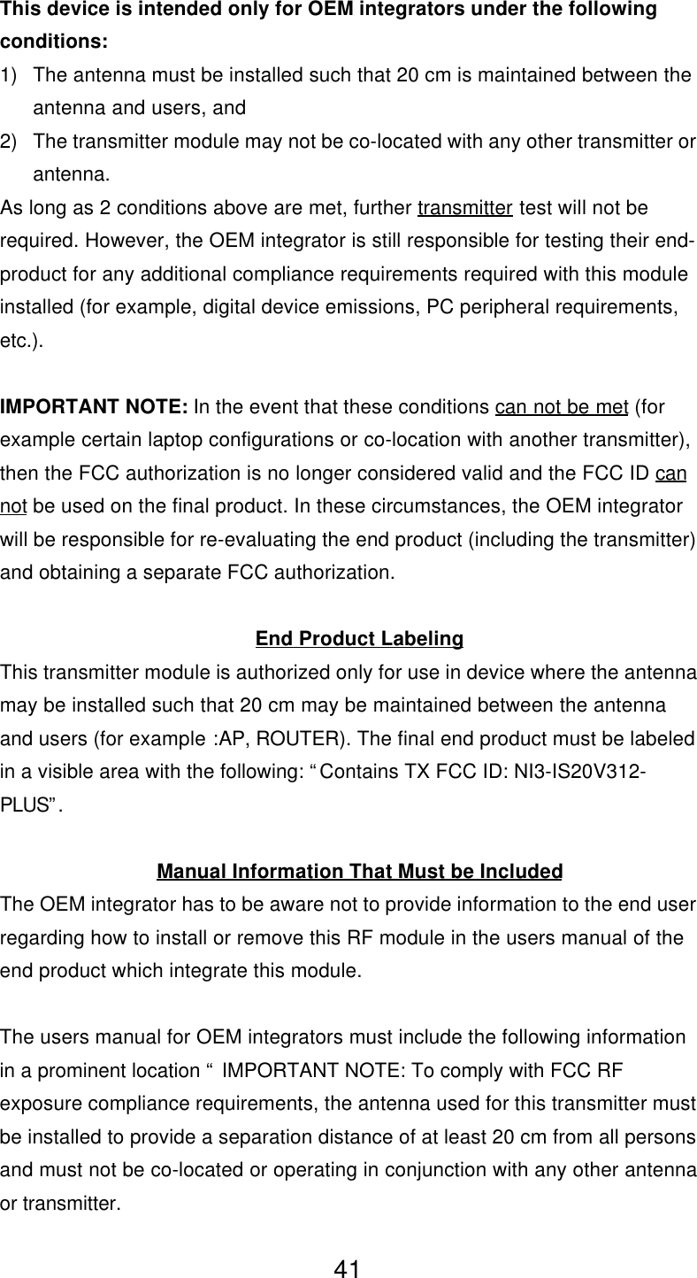 This device is intended only for OEM integrators under the followingconditions:1) The antenna must be installed such that 20 cm is maintained between theantenna and users, and2) The transmitter module may not be co-located with any other transmitter orantenna.As long as 2 conditions above are met, further transmitter test will not berequired. However, the OEM integrator is still responsible for testing their end-product for any additional compliance requirements required with this moduleinstalled (for example, digital device emissions, PC peripheral requirements,etc.).IMPORTANT NOTE: In the event that these conditions can not be met (forexample certain laptop configurations or co-location with another transmitter),then the FCC authorization is no longer considered valid and the FCC ID cannot be used on the final product. In these circumstances, the OEM integratorwill be responsible for re-evaluating the end product (including the transmitter)and obtaining a separate FCC authorization.End Product LabelingThis transmitter module is authorized only for use in device where the antennamay be installed such that 20 cm may be maintained between the antennaand users (for example :AP, ROUTER). The final end product must be labeledin a visible area with the following: “Contains TX FCC ID: NI3-IS20V312-PLUS”.Manual Information That Must be IncludedThe OEM integrator has to be aware not to provide information to the end userregarding how to install or remove this RF module in the users manual of theend product which integrate this module.The users manual for OEM integrators must include the following informationin a prominent location “ IMPORTANT NOTE: To comply with FCC RFexposure compliance requirements, the antenna used for this transmitter mustbe installed to provide a separation distance of at least 20 cm from all personsand must not be co-located or operating in conjunction with any other antennaor transmitter.41