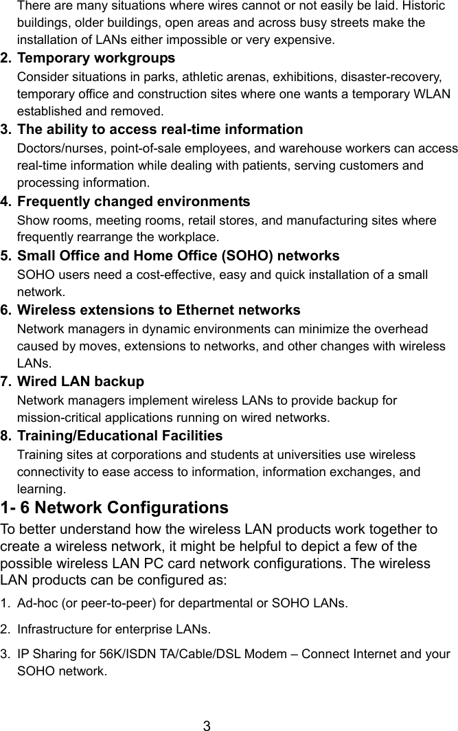  3There are many situations where wires cannot or not easily be laid. Historic buildings, older buildings, open areas and across busy streets make the installation of LANs either impossible or very expensive. 2. Temporary workgroups Consider situations in parks, athletic arenas, exhibitions, disaster-recovery, temporary office and construction sites where one wants a temporary WLAN established and removed. 3. The ability to access real-time information Doctors/nurses, point-of-sale employees, and warehouse workers can access real-time information while dealing with patients, serving customers and processing information. 4. Frequently changed environments Show rooms, meeting rooms, retail stores, and manufacturing sites where frequently rearrange the workplace. 5. Small Office and Home Office (SOHO) networks SOHO users need a cost-effective, easy and quick installation of a small network. 6. Wireless extensions to Ethernet networks Network managers in dynamic environments can minimize the overhead caused by moves, extensions to networks, and other changes with wireless LANs. 7. Wired LAN backup Network managers implement wireless LANs to provide backup for mission-critical applications running on wired networks. 8. Training/Educational Facilities Training sites at corporations and students at universities use wireless connectivity to ease access to information, information exchanges, and learning. 1- 6 Network Configurations To better understand how the wireless LAN products work together to create a wireless network, it might be helpful to depict a few of the possible wireless LAN PC card network configurations. The wireless LAN products can be configured as: 1.  Ad-hoc (or peer-to-peer) for departmental or SOHO LANs. 2.  Infrastructure for enterprise LANs. 3.  IP Sharing for 56K/ISDN TA/Cable/DSL Modem – Connect Internet and your SOHO network.  