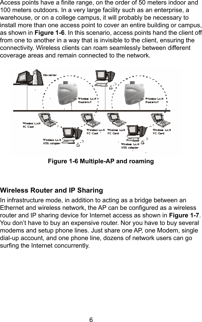  6Access points have a finite range, on the order of 50 meters indoor and 100 meters outdoors. In a very large facility such as an enterprise, a warehouse, or on a college campus, it will probably be necessary to install more than one access point to cover an entire building or campus, as shown in Figure 1-6. In this scenario, access points hand the client off from one to another in a way that is invisible to the client, ensuring the connectivity. Wireless clients can roam seamlessly between different coverage areas and remain connected to the network.            Figure 1-6 Multiple-AP and roaming   Wireless Router and IP Sharing In infrastructure mode, in addition to acting as a bridge between an Ethernet and wireless network, the AP can be configured as a wireless router and IP sharing device for Internet access as shown in Figure 1-7. You don’t have to buy an expensive router. Nor you have to buy several modems and setup phone lines. Just share one AP, one Modem, single dial-up account, and one phone line, dozens of network users can go surfing the Internet concurrently.      