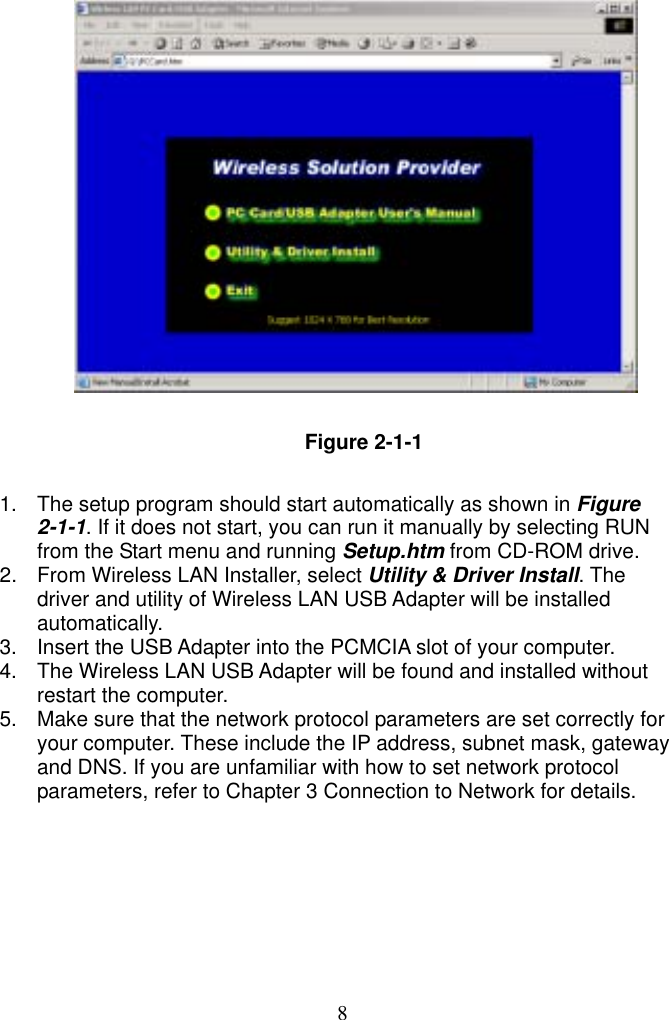  8              Figure 2-1-1  1.  The setup program should start automatically as shown in Figure 2-1-1. If it does not start, you can run it manually by selecting RUN from the Start menu and running Setup.htm from CD-ROM drive.   2.  From Wireless LAN Installer, select Utility &amp; Driver Install. The driver and utility of Wireless LAN USB Adapter will be installed automatically. 3.  Insert the USB Adapter into the PCMCIA slot of your computer. 4.  The Wireless LAN USB Adapter will be found and installed without restart the computer. 5.  Make sure that the network protocol parameters are set correctly for your computer. These include the IP address, subnet mask, gateway and DNS. If you are unfamiliar with how to set network protocol parameters, refer to Chapter 3 Connection to Network for details. 
