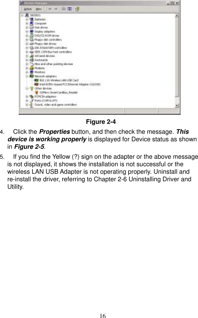  16  Figure 2-4  4.  Click the Properties button, and then check the message. This device is working properly is displayed for Device status as shown in Figure 2-5.  5.  If you find the Yellow (?) sign on the adapter or the above message is not displayed, it shows the installation is not successful or the wireless LAN USB Adapter is not operating properly. Uninstall and re-install the driver, referring to Chapter 2-6 Uninstalling Driver and Utility. 