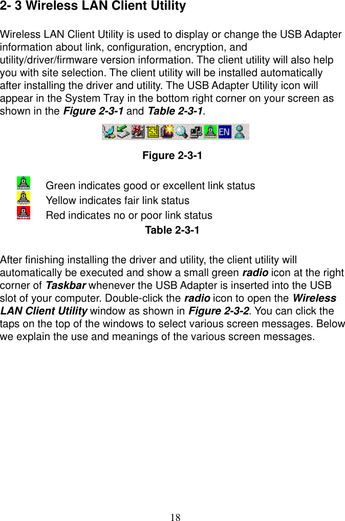  18 2- 3 Wireless LAN Client Utility  Wireless LAN Client Utility is used to display or change the USB Adapter information about link, configuration, encryption, and utility/driver/firmware version information. The client utility will also help you with site selection. The client utility will be installed automatically after installing the driver and utility. The USB Adapter Utility icon will appear in the System Tray in the bottom right corner on your screen as shown in the Figure 2-3-1 and Table 2-3-1.    Figure 2-3-1    Green indicates good or excellent link status   Yellow indicates fair link status   Red indicates no or poor link status Table 2-3-1  After finishing installing the driver and utility, the client utility will automatically be executed and show a small green radio icon at the right corner of Taskbar whenever the USB Adapter is inserted into the USB   slot of your computer. Double-click the radio icon to open the Wireless LAN Client Utility window as shown in Figure 2-3-2. You can click the taps on the top of the windows to select various screen messages. Below we explain the use and meanings of the various screen messages.  