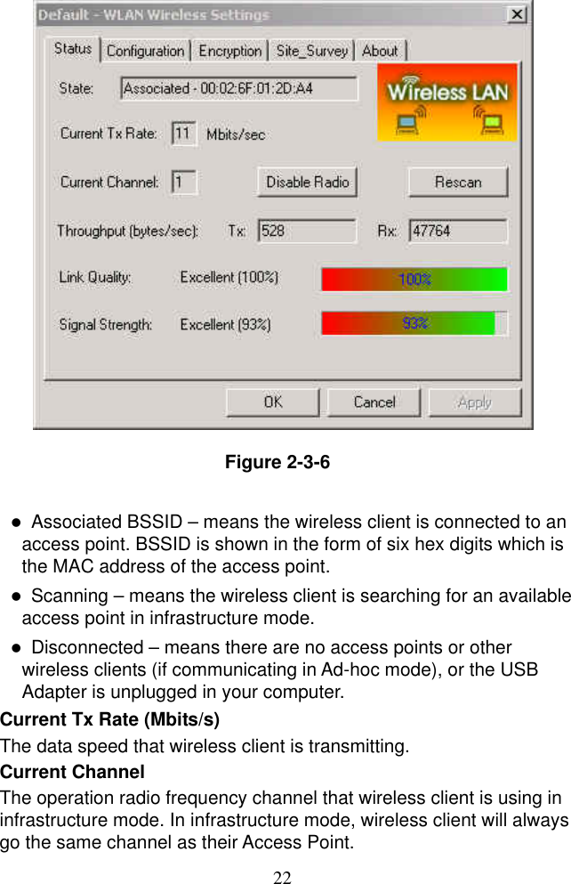  22                 Figure 2-3-6    Associated BSSID – means the wireless client is connected to an access point. BSSID is shown in the form of six hex digits which is the MAC address of the access point.   Scanning – means the wireless client is searching for an available access point in infrastructure mode.   Disconnected – means there are no access points or other wireless clients (if communicating in Ad-hoc mode), or the USB Adapter is unplugged in your computer.  Current Tx Rate (Mbits/s)   The data speed that wireless client is transmitting. Current Channel   The operation radio frequency channel that wireless client is using in infrastructure mode. In infrastructure mode, wireless client will always go the same channel as their Access Point. 
