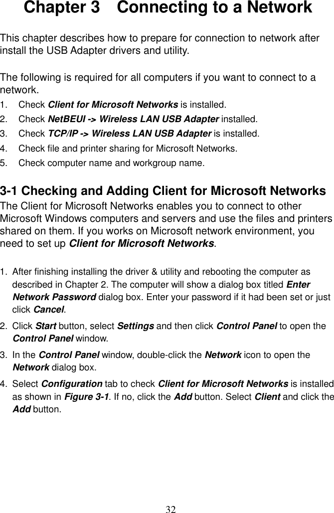  32 Chapter 3    Connecting to a Network  This chapter describes how to prepare for connection to network after install the USB Adapter drivers and utility.  The following is required for all computers if you want to connect to a network. 1. Check Client for Microsoft Networks is installed. 2. Check NetBEUI -&gt; Wireless LAN USB Adapter installed. 3. Check TCP/IP -&gt; Wireless LAN USB Adapter is installed. 4.  Check file and printer sharing for Microsoft Networks. 5.  Check computer name and workgroup name.  3-1 Checking and Adding Client for Microsoft Networks The Client for Microsoft Networks enables you to connect to other Microsoft Windows computers and servers and use the files and printers shared on them. If you works on Microsoft network environment, you need to set up Client for Microsoft Networks.  1.  After finishing installing the driver &amp; utility and rebooting the computer as described in Chapter 2. The computer will show a dialog box titled Enter Network Password dialog box. Enter your password if it had been set or just click Cancel. 2. Click Start button, select Settings and then click Control Panel to open the Control Panel window. 3. In the Control Panel window, double-click the Network icon to open the Network dialog box. 4. Select Configuration tab to check Client for Microsoft Networks is installed as shown in Figure 3-1. If no, click the Add button. Select Client and click the Add button.      