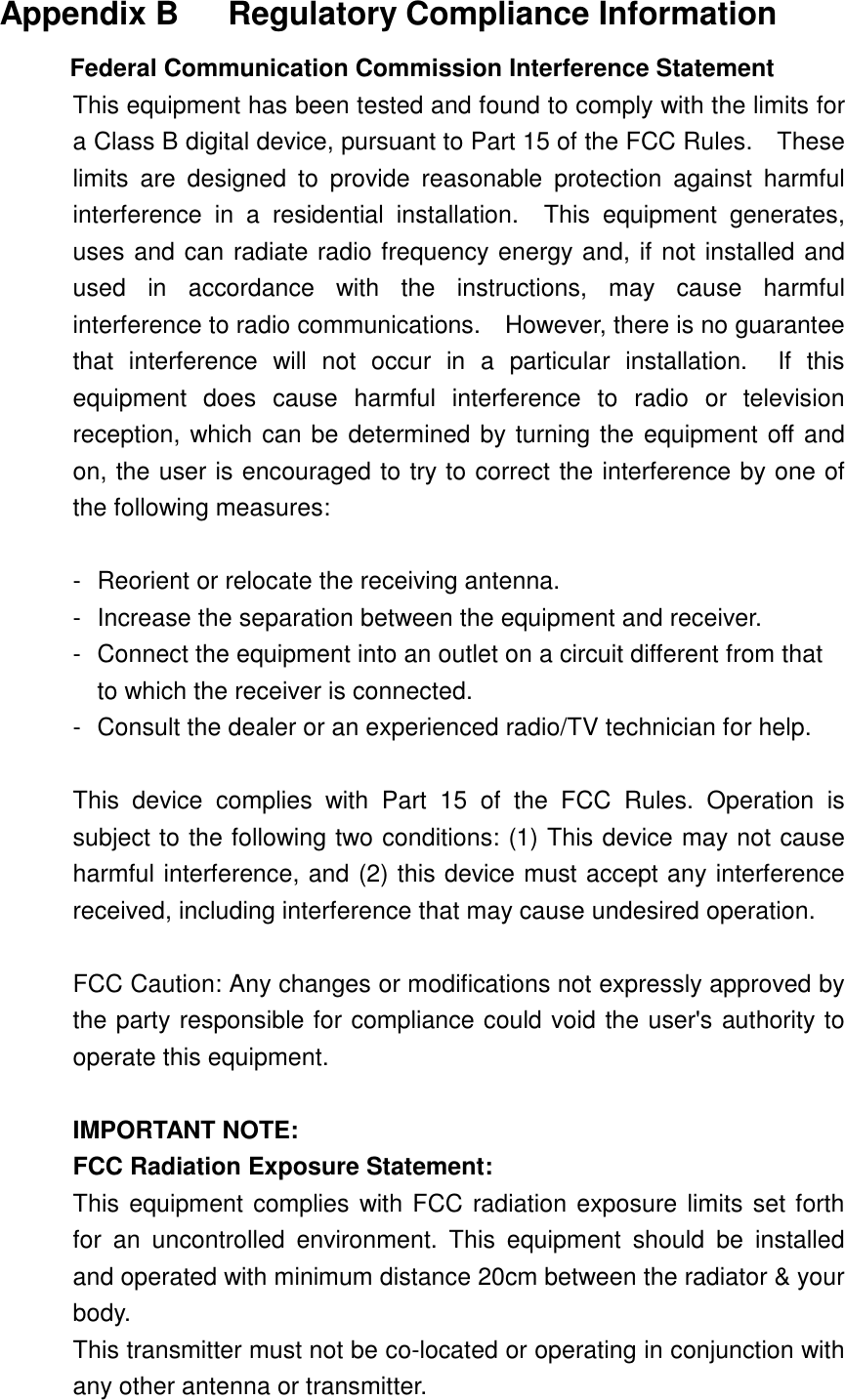  Appendix B   Regulatory Compliance Information Federal Communication Commission Interference Statement This equipment has been tested and found to comply with the limits for a Class B digital device, pursuant to Part 15 of the FCC Rules.    These limits are designed to provide reasonable protection against harmful interference in a residential installation.  This equipment generates, uses and can radiate radio frequency energy and, if not installed and used in accordance with the instructions, may cause harmful interference to radio communications.    However, there is no guarantee that interference will not occur in a particular installation.  If this equipment does cause harmful interference to radio or television reception, which can be determined by turning the equipment off and on, the user is encouraged to try to correct the interference by one of the following measures:  -  Reorient or relocate the receiving antenna. -  Increase the separation between the equipment and receiver. -  Connect the equipment into an outlet on a circuit different from that to which the receiver is connected. -  Consult the dealer or an experienced radio/TV technician for help.  This device complies with Part 15 of the FCC Rules. Operation is subject to the following two conditions: (1) This device may not cause harmful interference, and (2) this device must accept any interference received, including interference that may cause undesired operation.  FCC Caution: Any changes or modifications not expressly approved by the party responsible for compliance could void the user&apos;s authority to operate this equipment.  IMPORTANT NOTE: FCC Radiation Exposure Statement: This equipment complies with FCC radiation exposure limits set forth for an uncontrolled environment. This equipment should be installed and operated with minimum distance 20cm between the radiator &amp; your body. This transmitter must not be co-located or operating in conjunction with any other antenna or transmitter. 