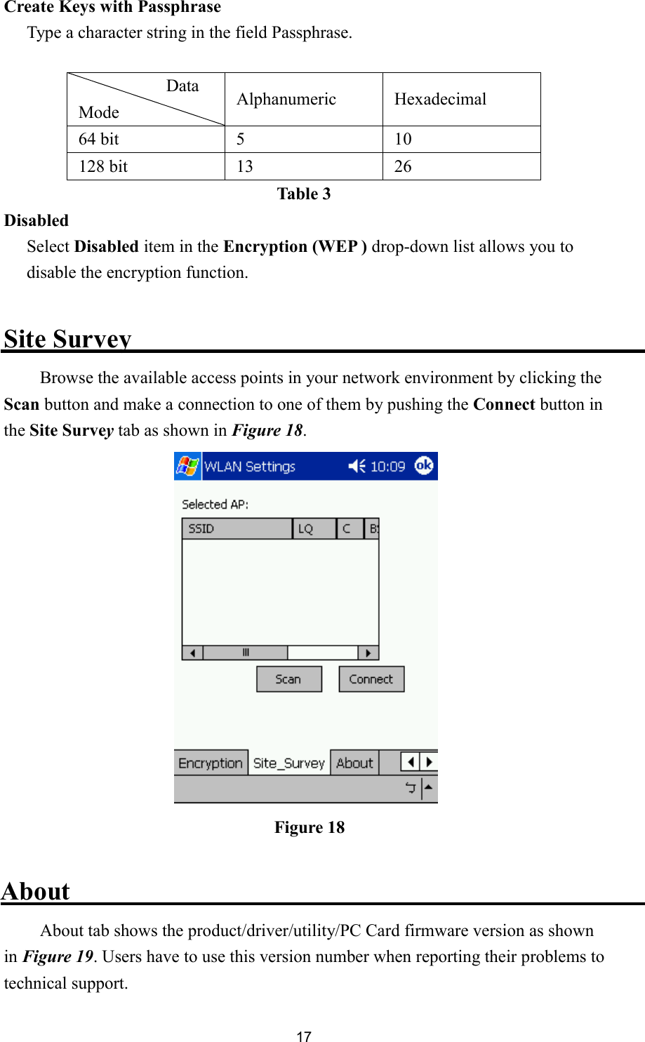 17Create Keys with Passphrase Type a character string in the field Passphrase.  Data   Mode  Alphanumeric Hexadecimal 64 bit  5  10 128 bit  13  26 Table 3 Disabled Select Disabled item in the Encryption (WEP ) drop-down list allows you to disable the encryption function.  Site Survey Browse the available access points in your network environment by clicking the Scan button and make a connection to one of them by pushing the Connect button in the Site Survey tab as shown in Figure 18.   About About tab shows the product/driver/utility/PC Card firmware version as shown in Figure 19. Users have to use this version number when reporting their problems to technical support. Figure 18 