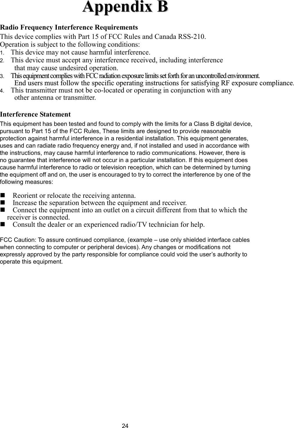  24AAppppeennddiixx  BB  Radio Frequency Interference Requirements This device complies with Part 15 of FCC Rules and Canada RSS-210. Operation is subject to the following conditions: 1.  This device may not cause harmful interference. 2.  This device must accept any interference received, including interference     that may cause undesired operation. 3. This equipment complies with FCC radiation exposure limits set forth for an uncontrolled environment. End users must follow the specific operating instructions for satisfying RF exposure compliance.4.  This transmitter must not be co-located or operating in conjunction with any   other antenna or transmitter.  Interference Statement This equipment has been tested and found to comply with the limits for a Class B digital device, pursuant to Part 15 of the FCC Rules, These limits are designed to provide reasonable protection against harmful interference in a residential installation. This equipment generates, uses and can radiate radio frequency energy and, if not installed and used in accordance with the instructions, may cause harmful interference to radio communications. However, there is no guarantee that interference will not occur in a particular installation. If this equipment does cause harmful interference to radio or television reception, which can be determined by turning the equipment off and on, the user is encouraged to try to correct the interference by one of the following measures:   Reorient or relocate the receiving antenna.  Increase the separation between the equipment and receiver.  Connect the equipment into an outlet on a circuit different from that to which the receiver is connected.  Consult the dealer or an experienced radio/TV technician for help.  FCC Caution: To assure continued compliance, (example – use only shielded interface cables when connecting to computer or peripheral devices). Any changes or modifications not expressly approved by the party responsible for compliance could void the user’s authority to operate this equipment.          