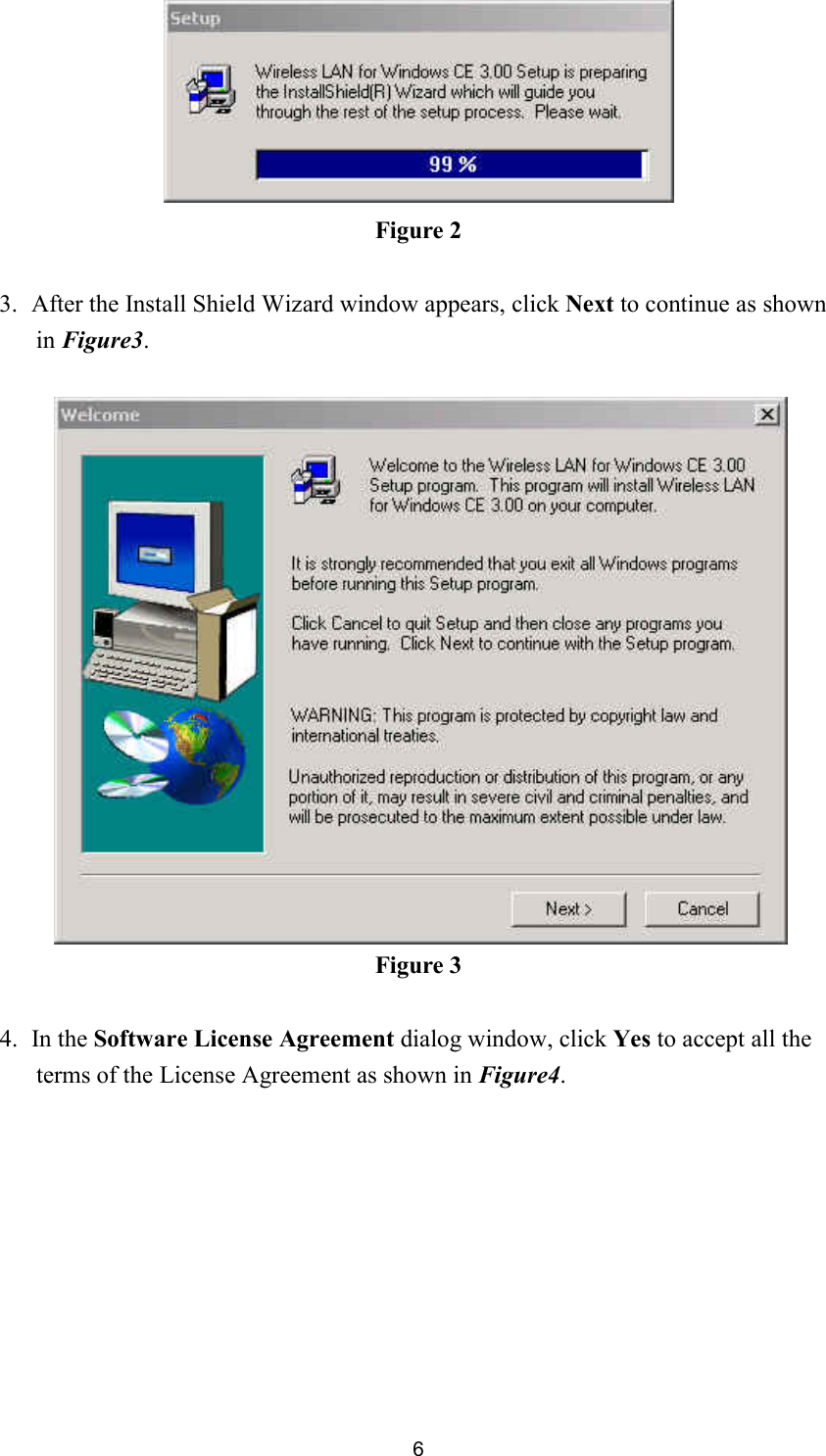  6 Figure 2  3. After the Install Shield Wizard window appears, click Next to continue as shown in Figure3.   Figure 3  4. In the Software License Agreement dialog window, click Yes to accept all the terms of the License Agreement as shown in Figure4.  
