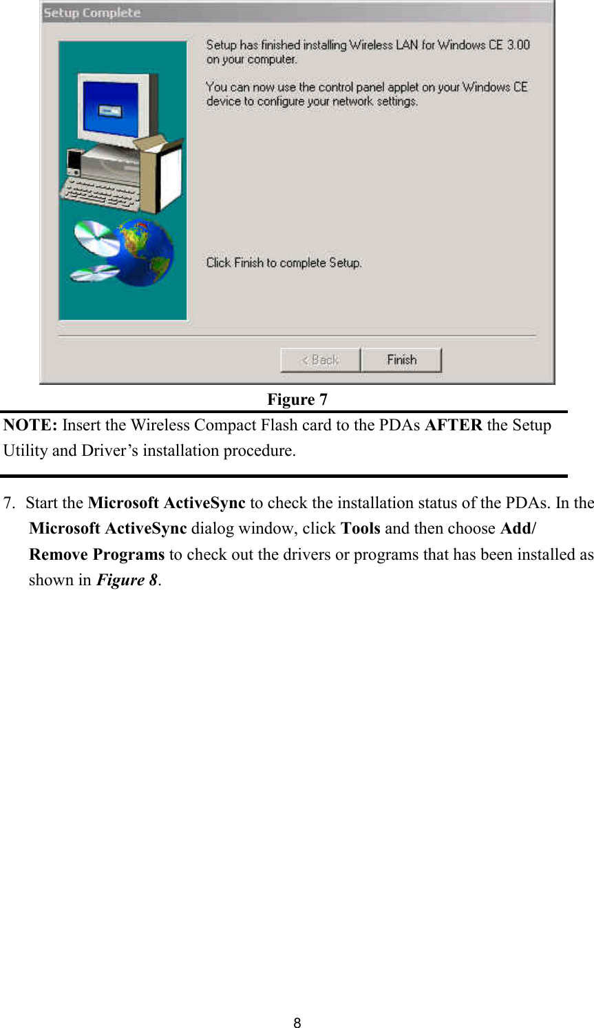  8 Figure 7 NOTE: Insert the Wireless Compact Flash card to the PDAs AFTER the Setup Utility and Driver’s installation procedure.  7. Start the Microsoft ActiveSync to check the installation status of the PDAs. In the Microsoft ActiveSync dialog window, click Tools and then choose Add/ Remove Programs to check out the drivers or programs that has been installed as shown in Figure 8. 
