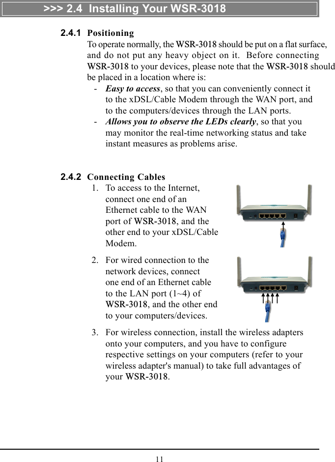 11&gt;&gt;&gt; 2.4  Installing Your WSR-3018PositioningTo operate normally, the WSR-3018 should be put on a flat surface,and do not put any heavy object on it.  Before connectingWSR-3018 to your devices, please note that the WSR-3018 shouldbe placed in a location where is:   - Easy to access, so that you can conveniently connect itto the xDSL/Cable Modem through the WAN port, andto the computers/devices through the LAN ports.   - Allows you to observe the LEDs clearly, so that youmay monitor the real-time networking status and takeinstant measures as problems arise.Connecting Cables  1. To access to the Internet,connect one end of anEthernet cable to the WANport of WSR-3018, and theother end to your xDSL/CableModem.  2. For wired connection to thenetwork devices, connectone end of an Ethernet cableto the LAN port (1~4) ofWSR-3018, and the other endto your computers/devices.  3. For wireless connection, install the wireless adaptersonto your computers, and you have to configurerespective settings on your computers (refer to yourwireless adapter&apos;s manual) to take full advantages ofyour WSR-3018.2.4.12.4.2