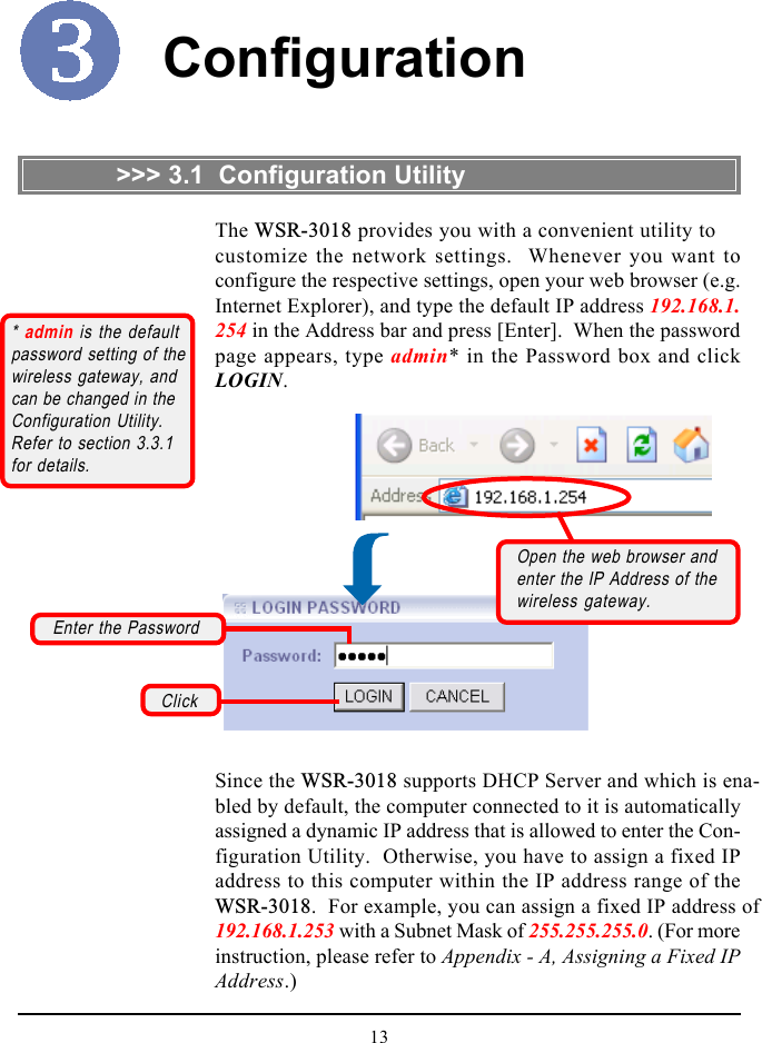 13Configuration&gt;&gt;&gt; 3.1  Configuration Utility* admin is the defaultpassword setting of thewireless gateway, andcan be changed in theConfiguration Utility.Refer to section 3.3.1for details.Since the WSR-3018 supports DHCP Server and which is ena-bled by default, the computer connected to it is automaticallyassigned a dynamic IP address that is allowed to enter the Con-figuration Utility.  Otherwise, you have to assign a fixed IPaddress to this computer within the IP address range of theWSR-3018.  For example, you can assign a fixed IP address of192.168.1.253 with a Subnet Mask of 255.255.255.0. (For moreinstruction, please refer to Appendix - A, Assigning a Fixed IPAddress.)The WSR-3018 provides you with a convenient utility tocustomize the network settings.  Whenever you want toconfigure the respective settings, open your web browser (e.g.Internet Explorer), and type the default IP address 192.168.1.254 in the Address bar and press [Enter].  When the passwordpage appears, type admin* in the Password box and clickLOGIN.ClickEnter the PasswordOpen the web browser andenter the IP Address of thewireless gateway.