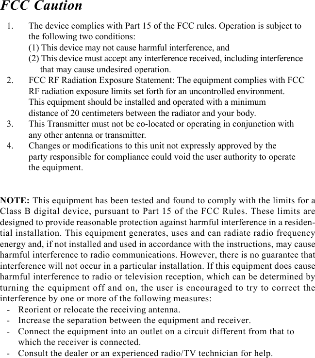 FCC Caution   1. The device complies with Part 15 of the FCC rules. Operation is subject tothe following two conditions:(1) This device may not cause harmful interference, and(2) This device must accept any interference received, including interference     that may cause undesired operation.   2. FCC RF Radiation Exposure Statement: The equipment complies with FCCRF radiation exposure limits set forth for an uncontrolled environment.This equipment should be installed and operated with a minimumdistance of 20 centimeters between the radiator and your body.   3. This Transmitter must not be co-located or operating in conjunction withany other antenna or transmitter.   4. Changes or modifications to this unit not expressly approved by theparty responsible for compliance could void the user authority to operatethe equipment.NOTE: This equipment has been tested and found to comply with the limits for aClass B digital device, pursuant to Part 15 of the FCC Rules. These limits aredesigned to provide reasonable protection against harmful interference in a residen-tial installation. This equipment generates, uses and can radiate radio frequencyenergy and, if not installed and used in accordance with the instructions, may causeharmful interference to radio communications. However, there is no guarantee thatinterference will not occur in a particular installation. If this equipment does causeharmful interference to radio or television reception, which can be determined byturning the equipment off and on, the user is encouraged to try to correct theinterference by one or more of the following measures:   - Reorient or relocate the receiving antenna.   - Increase the separation between the equipment and receiver.   - Connect the equipment into an outlet on a circuit different from that towhich the receiver is connected.   - Consult the dealer or an experienced radio/TV technician for help.