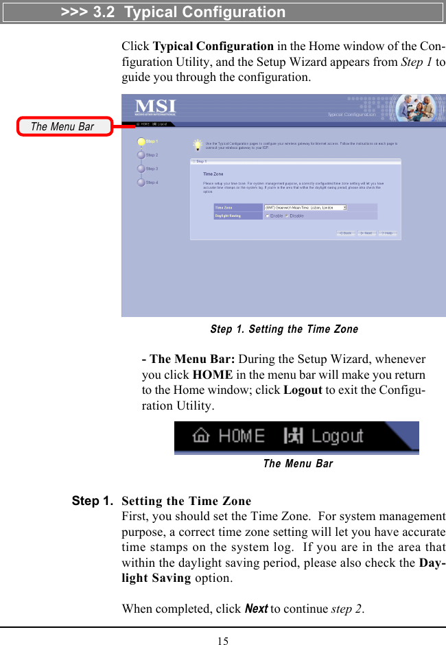 15Click Typical Configuration in the Home window of the Con-figuration Utility, and the Setup Wizard appears from Step 1 toguide you through the configuration.Setting the Time ZoneFirst, you should set the Time Zone.  For system managementpurpose, a correct time zone setting will let you have accuratetime stamps on the system log.  If you are in the area thatwithin the daylight saving period, please also check the Day-light Saving option.When completed, click Next to continue step 2.- The Menu Bar: During the Setup Wizard, wheneveryou click HOME in the menu bar will make you returnto the Home window; click Logout to exit the Configu-ration Utility.Step 1. Setting the Time ZoneThe Menu BarThe Menu Bar&gt;&gt;&gt; 3.2  Typical ConfigurationStep 1.