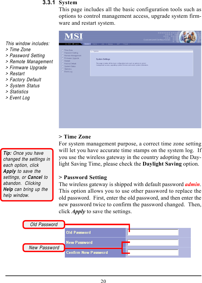 20SystemThis page includes all the basic configuration tools such asoptions to control management access, upgrade system firm-ware and restart system.&gt; Time ZoneFor system management purpose, a correct time zone settingwill let you have accurate time stamps on the system log.  Ifyou use the wireless gateway in the country adopting the Day-light Saving Time, please check the Daylight Saving option.&gt; Password SettingThe wireless gateway is shipped with default password admin.This option allows you to use other password to replace theold password.  First, enter the old password, and then enter thenew password twice to confirm the password changed.  Then,click Apply to save the settings.This window includes:&gt; Time Zone&gt; Password Setting&gt; Remote Management&gt; Firmware Upgrade&gt; Restart&gt; Factory Default&gt; System Status&gt; Statistics&gt; Event Log3.3.1Tip: Once you havechanged the settings ineach option, clickApply to save thesettings, or Cancel toabandon.  ClickingHelp can bring up thehelp window.Old PasswordNew Password