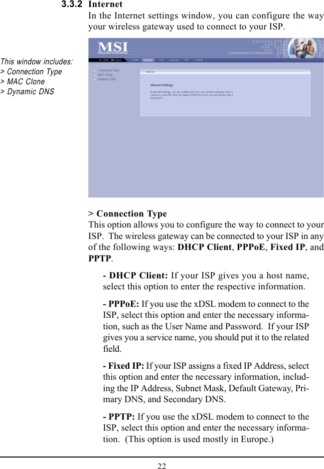 22This window includes:&gt; Connection Type&gt; MAC Clone&gt; Dynamic DNS&gt; Connection TypeThis option allows you to configure the way to connect to yourISP.  The wireless gateway can be connected to your ISP in anyof the following ways: DHCP Client, PPPoE, Fixed IP, andPPTP.- DHCP Client: If your ISP gives you a host name,select this option to enter the respective information.- PPPoE: If you use the xDSL modem to connect to theISP, select this option and enter the necessary informa-tion, such as the User Name and Password.  If your ISPgives you a service name, you should put it to the relatedfield.- Fixed IP: If your ISP assigns a fixed IP Address, selectthis option and enter the necessary information, includ-ing the IP Address, Subnet Mask, Default Gateway, Pri-mary DNS, and Secondary DNS.- PPTP: If you use the xDSL modem to connect to theISP, select this option and enter the necessary informa-tion.  (This option is used mostly in Europe.)InternetIn the Internet settings window, you can configure the wayyour wireless gateway used to connect to your ISP.3.3.2