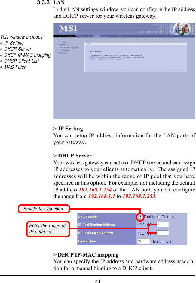 24LANIn the LAN settings window, you can configure the IP addressand DHCP server for your wireless gateway.&gt; IP SettingYou can setup IP address information for the LAN ports ofyour gateway.&gt; DHCP ServerYour wireless gateway can act as a DHCP server, and can assignIP addresses to your clients automatically.  The assigned IPaddresses will be within the range of IP pool that you havespecified in this option.  For example, not including the defaultIP address 192.168.1.254 of the LAN port, you can configurethe range from 192.168.1.1 to 192.168.1.253.This window includes:&gt; IP Setting&gt; DHCP Server&gt; DHCP IP-MAC mapping&gt; DHCP Client List&gt; MAC Filter&gt; DHCP IP-MAC mappingYou can specify the IP address and hardware address associa-tion for a manual binding to a DHCP client.3.3.3Enable this functionEnter the range ofIP address