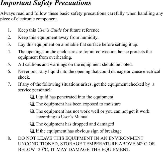 Important Safety PrecautionsAlways read and follow these basic safety precautions carefully when handling anypiece of electronic component.1. Keep this User’s Guide for future reference.2. Keep this equipment away from humidity.3. Lay this equipment on a reliable flat surface before setting it up.4. The openings on the enclosure are for air convection hence protects theequipment from overheating.5. All cautions and warnings on the equipment should be noted.6. Never pour any liquid into the opening that could damage or cause electricalshock.7. If any of the following situations arises, get the equipment checked by  aservice personnel:Liquid has penetrated into the equipmentThe equipment has been exposed to moistureThe equipment has not work well or you can not get it work      according to User’s ManualThe equipment has dropped and damagedIf the equipment has obvious sign of breakage8. DO NOT LEAVE THIS EQUIPMENT IN AN ENVIRONMENTUNCONDITIONED, STORAGE TEMPERATURE ABOVE 60O C ORBELOW -20OC, IT MAY DAMAGE THE EQUIPMENT.