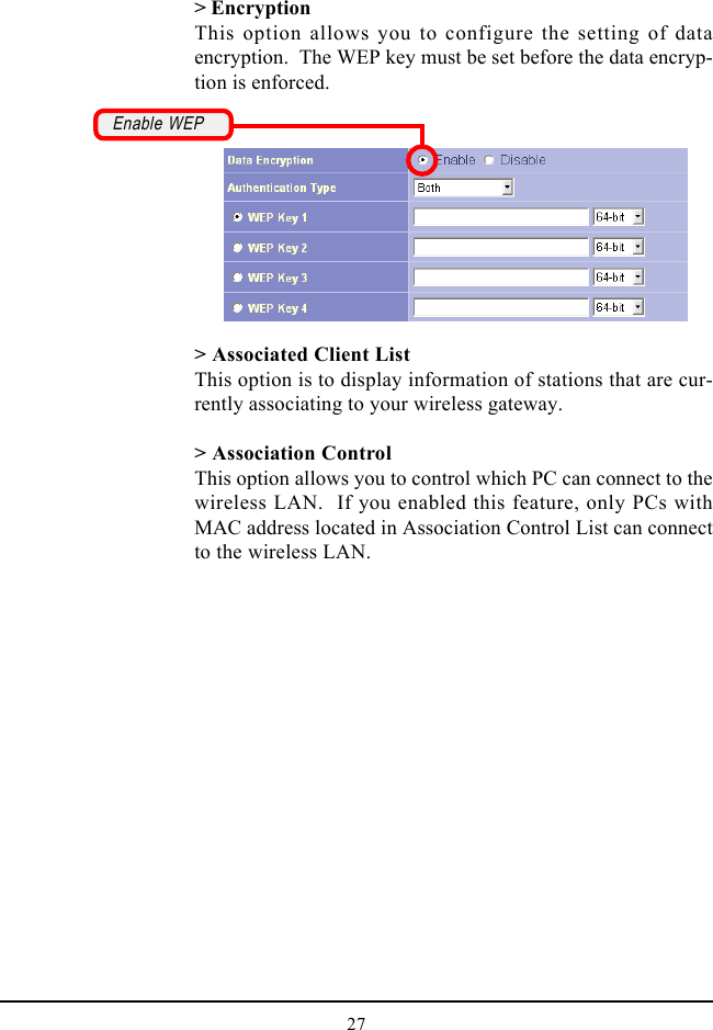 27&gt; Associated Client ListThis option is to display information of stations that are cur-rently associating to your wireless gateway.&gt; Association ControlThis option allows you to control which PC can connect to thewireless LAN.  If you enabled this feature, only PCs withMAC address located in Association Control List can connectto the wireless LAN.&gt; EncryptionThis option allows you to configure the setting of dataencryption.  The WEP key must be set before the data encryp-tion is enforced.Enable WEP