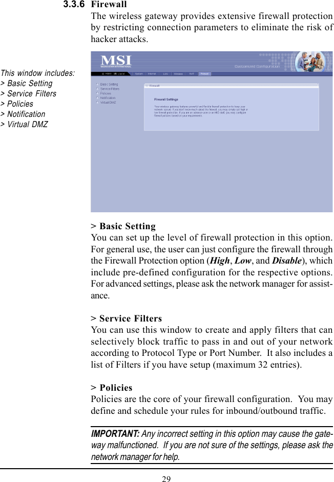 29FirewallThe wireless gateway provides extensive firewall protectionby restricting connection parameters to eliminate the risk ofhacker attacks.This window includes:&gt; Basic Setting&gt; Service Filters&gt; Policies&gt; Notification&gt; Virtual DMZ&gt; Basic SettingYou can set up the level of firewall protection in this option.For general use, the user can just configure the firewall throughthe Firewall Protection option (High, Low, and Disable), whichinclude pre-defined configuration for the respective options.For advanced settings, please ask the network manager for assist-ance.&gt; Service FiltersYou can use this window to create and apply filters that canselectively block traffic to pass in and out of your networkaccording to Protocol Type or Port Number.  It also includes alist of Filters if you have setup (maximum 32 entries).&gt; PoliciesPolicies are the core of your firewall configuration.  You maydefine and schedule your rules for inbound/outbound traffic.IMPORTANT: Any incorrect setting in this option may cause the gate-way malfunctioned.  If you are not sure of the settings, please ask thenetwork manager for help.3.3.6