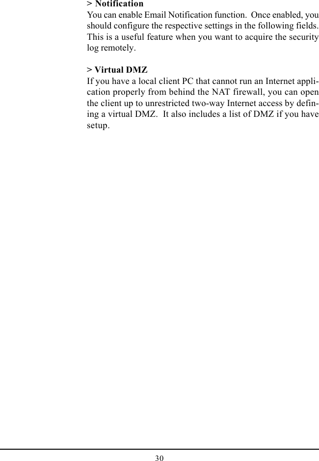 30&gt; NotificationYou can enable Email Notification function.  Once enabled, youshould configure the respective settings in the following fields.This is a useful feature when you want to acquire the securitylog remotely.&gt; Virtual DMZIf you have a local client PC that cannot run an Internet appli-cation properly from behind the NAT firewall, you can openthe client up to unrestricted two-way Internet access by defin-ing a virtual DMZ.  It also includes a list of DMZ if you havesetup.