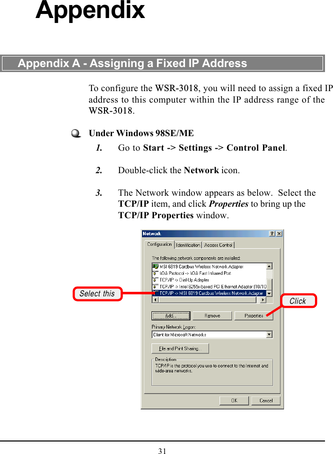 31To configure the WSR-3018, you will need to assign a fixed IPaddress to this computer within the IP address range of theWSR-3018.Under Windows 98SE/ME   1. Go to Start -&gt; Settings -&gt; Control Panel.   2. Double-click the Network icon.   3. The Network window appears as below.  Select theTCP/IP item, and click Properties to bring up theTCP/IP Properties window.Appendix A - Assigning a Fixed IP AddressAppendixSelect this Click