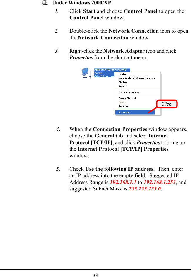 33Under Windows 2000/XP  1. Click Start and choose Control Panel to open theControl Panel window.  2. Double-click the Network Connection icon to openthe Network Connection window.  3. Right-click the Network Adapter icon and clickProperties from the shortcut menu.   4. When the Connection Properties window appears,choose the General tab and select InternetProtocol [TCP/IP], and click Properties to bring upthe Internet Protocol [TCP/IP] Propertieswindow.   5. Check Use the following IP address.  Then, enteran IP address into the empty field.  Suggested IPAddress Range is 192.168.1.1 to 192.168.1.253, andsuggested Subnet Mask is 255.255.255.0.Click