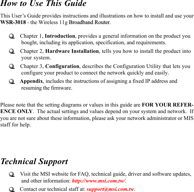 How to Use This GuideThis User’s Guide provides instructions and illustrations on how to install and use yourWSR-3018 - the Wireless 11g Broadband Router.   Chapter 1, Introduction, provides a general information on the product youbought, including its application, specification, and requirements.   Chapter 2, Hardware Installation, tells you how to install the product intoyour system.   Chapter 3, Configuration, describes the Configuration Utility that lets youconfigure your product to connect the network quickly and easily.   Appendix, includes the instructions of assigning a fixed IP address andresuming the firmware.Please note that the setting diagrams or values in this guide are FOR YOUR REFER-ENCE ONLY.  The actual settings and values depend on your system and network.  Ifyou are not sure about these information, please ask your network administrator or MISstaff for help.Technical Support   Visit the MSI website for FAQ, technical guide, driver and software updates,and other information: http://www.msi.com.tw/.   Contact our technical staff at: support@msi.com.tw.