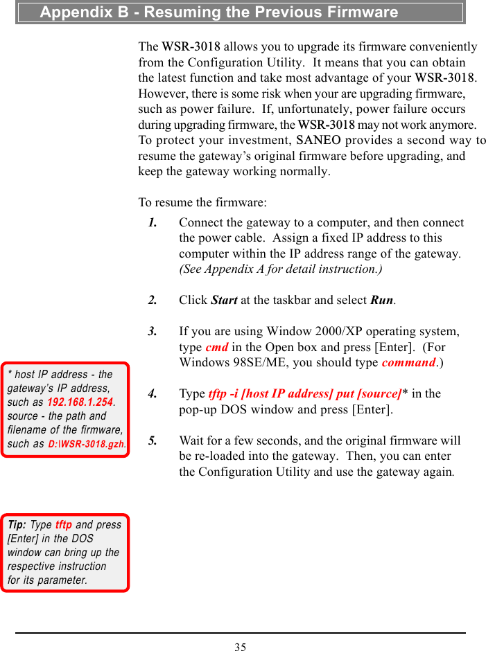 35The WSR-3018 allows you to upgrade its firmware convenientlyfrom the Configuration Utility.  It means that you can obtainthe latest function and take most advantage of your WSR-3018.However, there is some risk when your are upgrading firmware,such as power failure.  If, unfortunately, power failure occursduring upgrading firmware, the WSR-3018 may not work anymore.To protect your investment, SANEO provides a second way toresume the gateway’s original firmware before upgrading, andkeep the gateway working normally.To resume the firmware:   1. Connect the gateway to a computer, and then connectthe power cable.  Assign a fixed IP address to thiscomputer within the IP address range of the gateway.(See Appendix A for detail instruction.)   2. Click Start at the taskbar and select Run.   3. If you are using Window 2000/XP operating system,type cmd in the Open box and press [Enter].  (ForWindows 98SE/ME, you should type command.)   4. Type tftp -i [host IP address] put [source]* in thepop-up DOS window and press [Enter].   5. Wait for a few seconds, and the original firmware willbe re-loaded into the gateway.  Then, you can enterthe Configuration Utility and use the gateway again.* host IP address - thegateway’s IP address,such as 192.168.1.254.source - the path andfilename of the firmware,such as D:\WSR-3018.gzh.Appendix B - Resuming the Previous FirmwareTip: Type tftp and press[Enter] in the DOSwindow can bring up therespective instructionfor its parameter.