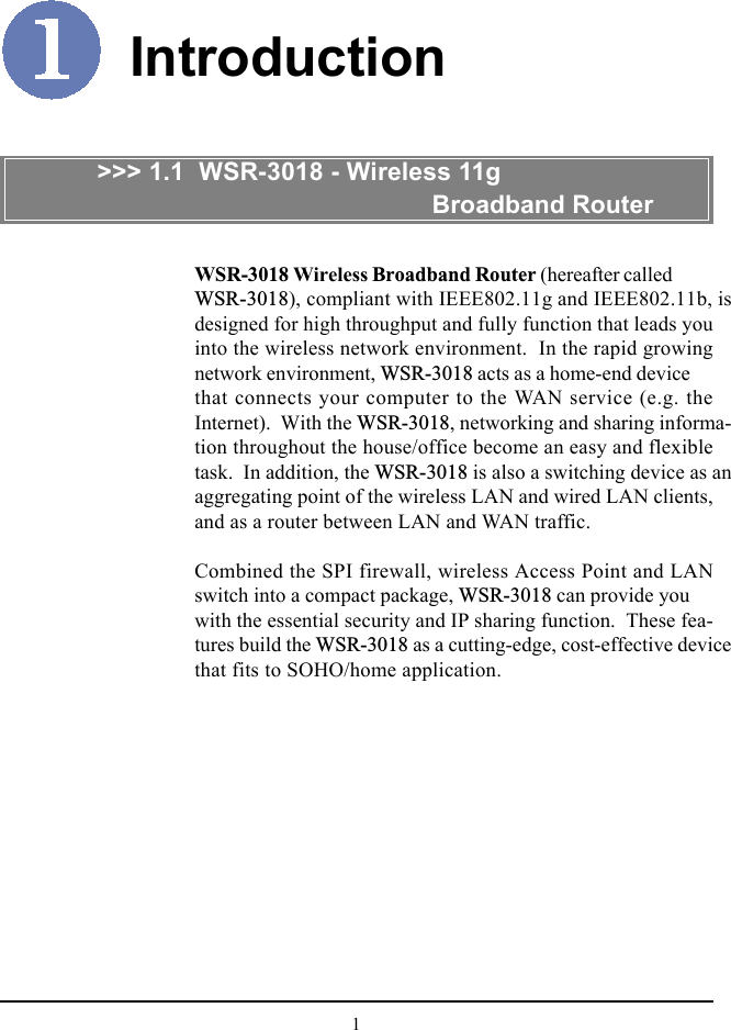 1Introduction&gt;&gt;&gt; 1.1  WSR-3018 - Wireless 11g                                            Broadband RouterWSR-3018 Wireless Broadband Router (hereafter calledWSR-3018), compliant with IEEE802.11g and IEEE802.11b, isdesigned for high throughput and fully function that leads youinto the wireless network environment.  In the rapid growingnetwork environment, WSR-3018 acts as a home-end devicethat connects your computer to the WAN service (e.g. theInternet).  With the WSR-3018, networking and sharing informa-tion throughout the house/office become an easy and flexibletask.  In addition, the WSR-3018 is also a switching device as anaggregating point of the wireless LAN and wired LAN clients,and as a router between LAN and WAN traffic.Combined the SPI firewall, wireless Access Point and LANswitch into a compact package, WSR-3018 can provide youwith the essential security and IP sharing function.  These fea-tures build the WSR-3018 as a cutting-edge, cost-effective devicethat fits to SOHO/home application.