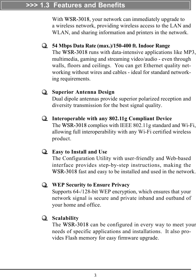 3With WSR-3018, your network can immediately upgrade toa wireless network, providing wireless access to the LAN andWLAN, and sharing information and printers in the network.54 Mbps Data Rate (max.)/150-400 ft. Indoor RangeThe WSR-3018 runs with data-intensive applications like MP3,multimedia, gaming and streaming video/audio - even throughwalls, floors and ceilings.  You can get Ethernet quality net-working without wires and cables - ideal for standard network-ing requirements.Superior Antenna DesignDual dipole antennas provide superior polarized reception anddiversity transmission for the best signal quality.Interoperable with any 802.11g Compliant DeviceThe WSR-3018 complies with IEEE 802.11g standard and Wi-Fi,allowing full interoperability with any Wi-Fi certified wirelessproduct.Easy to Install and UseThe Configuration Utility with user-friendly and Web-basedinterface provides step-by-step instructions, making theWSR-3018 fast and easy to be installed and used in the network.WEP Security to Ensure PrivacySupports 64-/128-bit WEP encryption, which ensures that yournetwork signal is secure and private inband and outband ofyour home and office.ScalabilityThe WSR-3018 can be configured in every way to meet yourneeds of specific applications and installations.  It also pro-vides Flash memory for easy firmware upgrade.&gt;&gt;&gt; 1.3  Features and Benefits