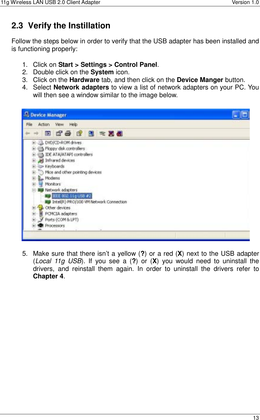 11g Wireless LAN USB 2.0 Client Adapter    Version 1.0  2.3  Verify the Instillation Follow the steps below in order to verify that the USB adapter has been installed and is functioning properly:  1. Click on Start &gt; Settings &gt; Control Panel. 2.  Double click on the System icon. 3.  Click on the Hardware tab, and then click on the Device Manger button.  4. Select Network adapters to view a list of network adapters on your PC. You will then see a window similar to the image below.                     5.  Make sure that there isn’t a yellow (?) or a red (X) next to the USB adapter (Local 11g USB). If you see a (?) or (X) you would need to uninstall the drivers, and reinstall them again. In order to uninstall the drivers refer to Chapter 4.    13  