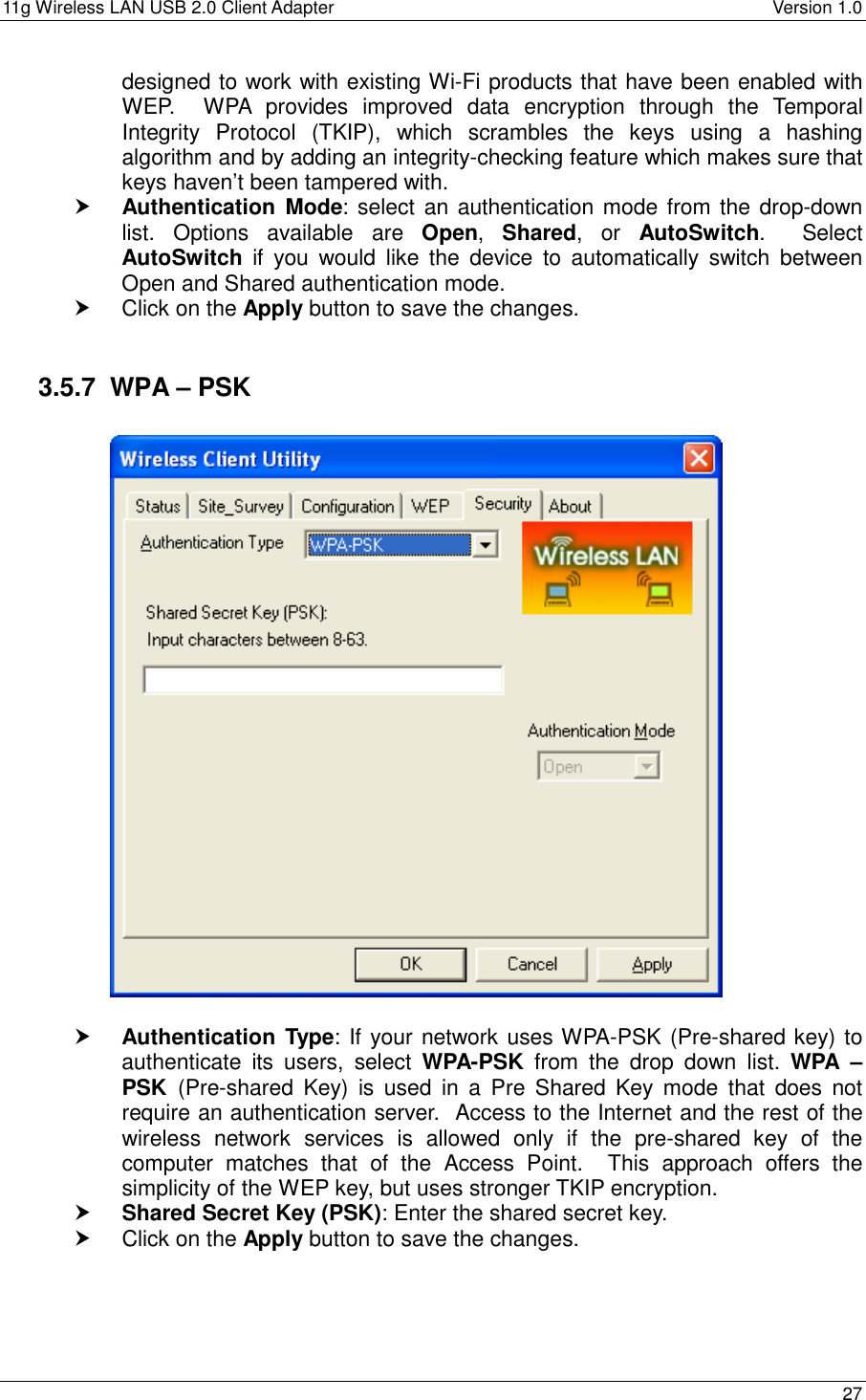 11g Wireless LAN USB 2.0 Client Adapter    Version 1.0  designed to work with existing Wi-Fi products that have been enabled with WEP.  WPA provides improved data encryption through the Temporal Integrity Protocol (TKIP), which scrambles the keys using a hashing algorithm and by adding an integrity-checking feature which makes sure that keys haven’t been tampered with.   Authentication Mode: select an authentication mode from the drop-down list. Options available are Open,  Shared, or AutoSwitch.  Select AutoSwitch if you would like the device to automatically switch between Open and Shared authentication mode.    Click on the Apply button to save the changes.   3.5.7  WPA – PSK      Authentication Type: If your network uses WPA-PSK (Pre-shared key) to authenticate its users, select WPA-PSK from the drop down list. WPA – PSK  (Pre-shared Key) is used in a Pre Shared Key mode that does not require an authentication server.  Access to the Internet and the rest of the wireless network services is allowed only if the pre-shared key of the computer matches that of the Access Point.  This approach offers the simplicity of the WEP key, but uses stronger TKIP encryption.     Shared Secret Key (PSK): Enter the shared secret key.   Click on the Apply button to save the changes.    27  