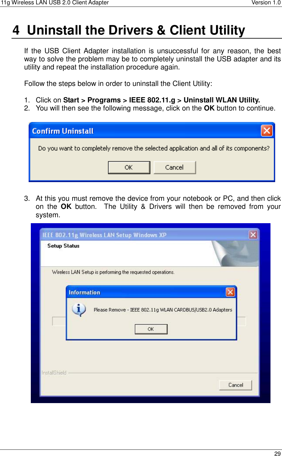 11g Wireless LAN USB 2.0 Client Adapter    Version 1.0  4  Uninstall the Drivers &amp; Client Utility  If the USB Client Adapter installation is unsuccessful for any reason, the best way to solve the problem may be to completely uninstall the USB adapter and its utility and repeat the installation procedure again.  Follow the steps below in order to uninstall the Client Utility:  1. Click on Start &gt; Programs &gt; IEEE 802.11.g &gt; Uninstall WLAN Utility. 2.  You will then see the following message, click on the OK button to continue.           3.  At this you must remove the device from your notebook or PC, and then click on the OK button.  The Utility &amp; Drivers will then be removed from your system.                         29  