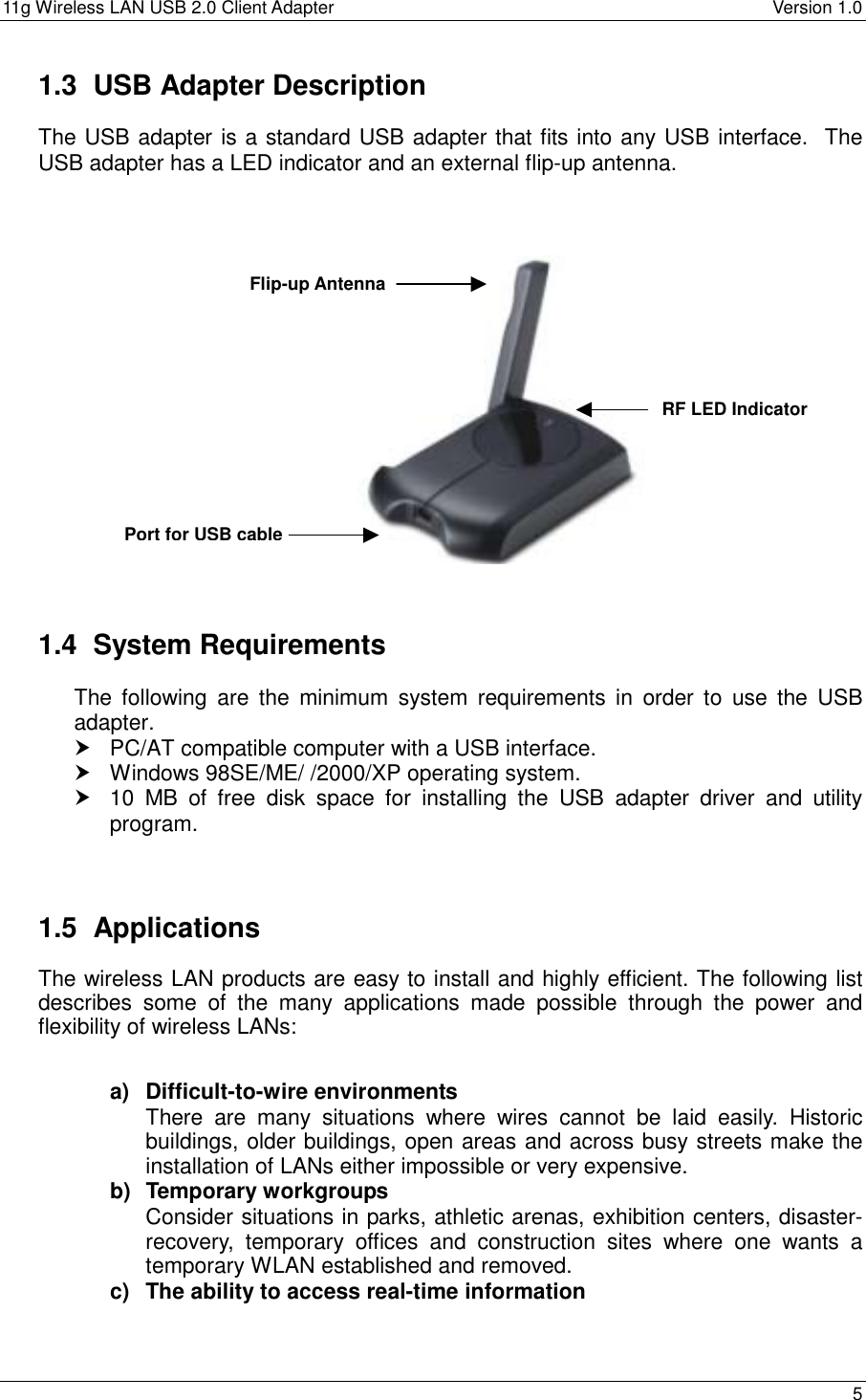 11g Wireless LAN USB 2.0 Client Adapter    Version 1.0  1.3  USB Adapter Description The USB adapter is a standard USB adapter that fits into any USB interface.  The USB adapter has a LED indicator and an external flip-up antenna.      Flip-up Antenna     RF LED Indicator      Port for USB cable    1.4 System Requirements The following are the minimum system requirements in order to use the USB adapter.  PC/AT compatible computer with a USB interface.  Windows 98SE/ME/ /2000/XP operating system.  10 MB of free disk space for installing the USB adapter driver and utility program.    1.5 Applications The wireless LAN products are easy to install and highly efficient. The following list describes some of the many applications made possible through the power and flexibility of wireless LANs:   a) Difficult-to-wire environments There are many situations where wires cannot be laid easily. Historic buildings, older buildings, open areas and across busy streets make the installation of LANs either impossible or very expensive. b) Temporary workgroups Consider situations in parks, athletic arenas, exhibition centers, disaster-recovery, temporary offices and construction sites where one wants a temporary WLAN established and removed. c)  The ability to access real-time information  5  