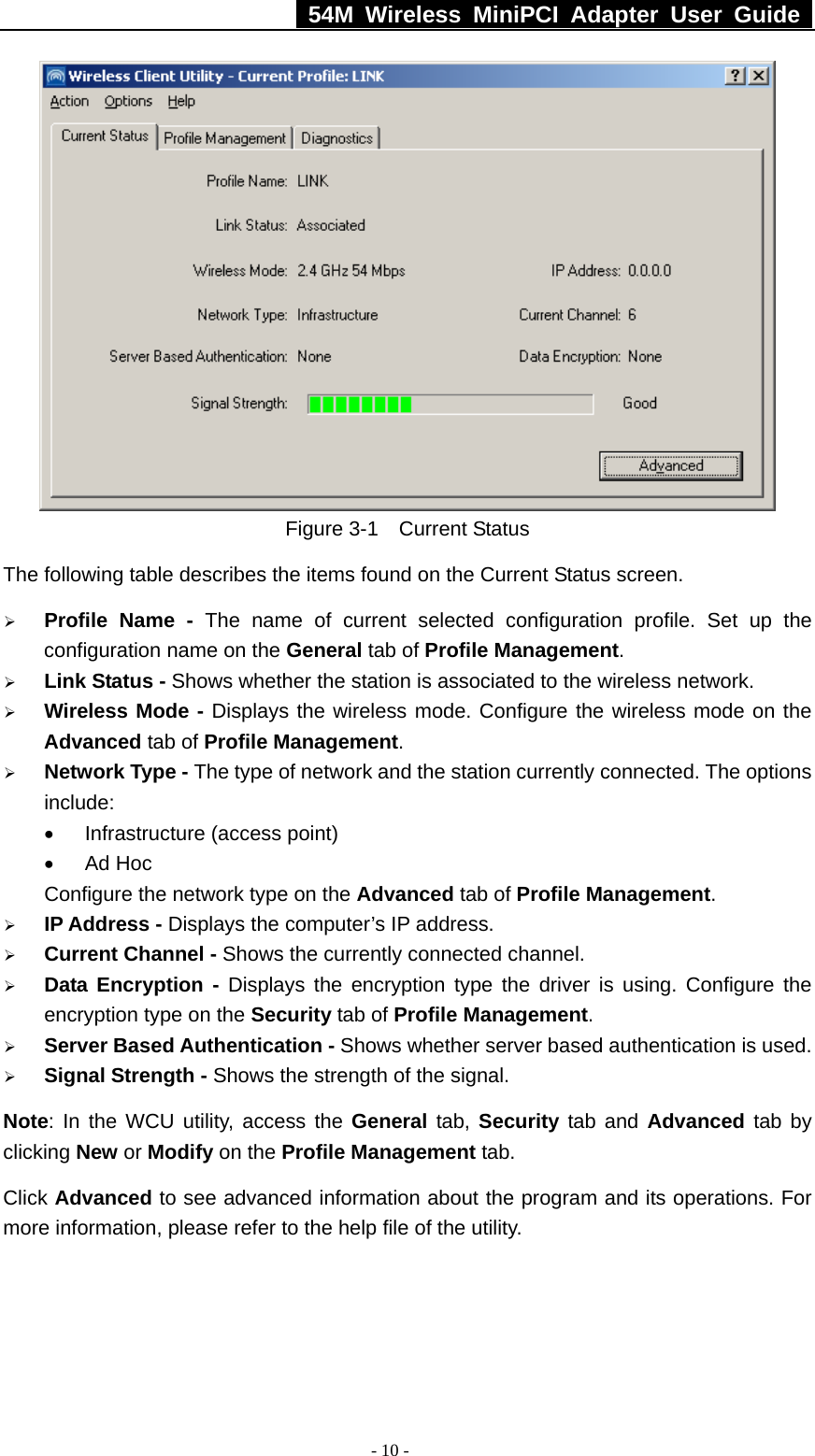   54M Wireless MiniPCI Adapter User Guide  - 10 -  Figure 3-1  Current Status The following table describes the items found on the Current Status screen. ¾ Profile Name - The name of current selected configuration profile. Set up the configuration name on the General tab of Profile Management.  ¾ Link Status - Shows whether the station is associated to the wireless network. ¾ Wireless Mode - Displays the wireless mode. Configure the wireless mode on the Advanced tab of Profile Management. ¾ Network Type - The type of network and the station currently connected. The options include: •  Infrastructure (access point) • Ad Hoc Configure the network type on the Advanced tab of Profile Management. ¾ IP Address - Displays the computer’s IP address. ¾ Current Channel - Shows the currently connected channel. ¾ Data Encryption - Displays the encryption type the driver is using. Configure the encryption type on the Security tab of Profile Management. ¾ Server Based Authentication - Shows whether server based authentication is used. ¾ Signal Strength - Shows the strength of the signal. Note: In the WCU utility, access the General tab, Security tab and Advanced tab by clicking New or Modify on the Profile Management tab. Click Advanced to see advanced information about the program and its operations. For more information, please refer to the help file of the utility. 