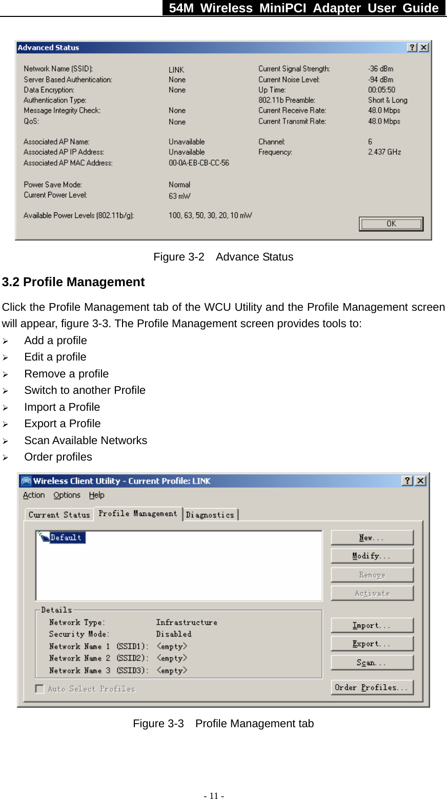   54M Wireless MiniPCI Adapter User Guide  - 11 -  Figure 3-2  Advance Status 3.2 Profile Management Click the Profile Management tab of the WCU Utility and the Profile Management screen will appear, figure 3-3. The Profile Management screen provides tools to: ¾ Add a profile ¾ Edit a profile ¾ Remove a profile ¾ Switch to another Profile ¾ Import a Profile ¾ Export a Profile ¾ Scan Available Networks ¾ Order profiles  Figure 3-3    Profile Management tab 