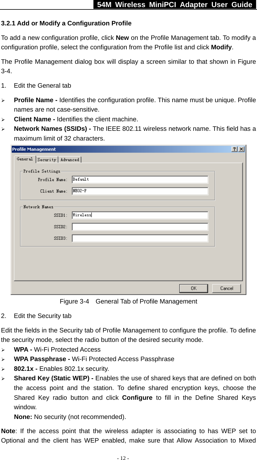   54M Wireless MiniPCI Adapter User Guide  - 12 - 3.2.1 Add or Modify a Configuration Profile To add a new configuration profile, click New on the Profile Management tab. To modify a configuration profile, select the configuration from the Profile list and click Modify. The Profile Management dialog box will display a screen similar to that shown in Figure 3-4. 1.  Edit the General tab ¾ Profile Name - Identifies the configuration profile. This name must be unique. Profile names are not case-sensitive. ¾ Client Name - Identifies the client machine. ¾ Network Names (SSIDs) - The IEEE 802.11 wireless network name. This field has a maximum limit of 32 characters.  Figure 3-4    General Tab of Profile Management 2.  Edit the Security tab Edit the fields in the Security tab of Profile Management to configure the profile. To define the security mode, select the radio button of the desired security mode.   ¾ WPA - Wi-Fi Protected Access ¾ WPA Passphrase - Wi-Fi Protected Access Passphrase ¾ 802.1x - Enables 802.1x security. ¾ Shared Key (Static WEP) - Enables the use of shared keys that are defined on both the access point and the station. To define shared encryption keys, choose the Shared Key radio button and click Configure  to fill in the Define Shared Keys window. None: No security (not recommended). Note: If the access point that the wireless adapter is associating to has WEP set to Optional and the client has WEP enabled, make sure that Allow Association to Mixed 