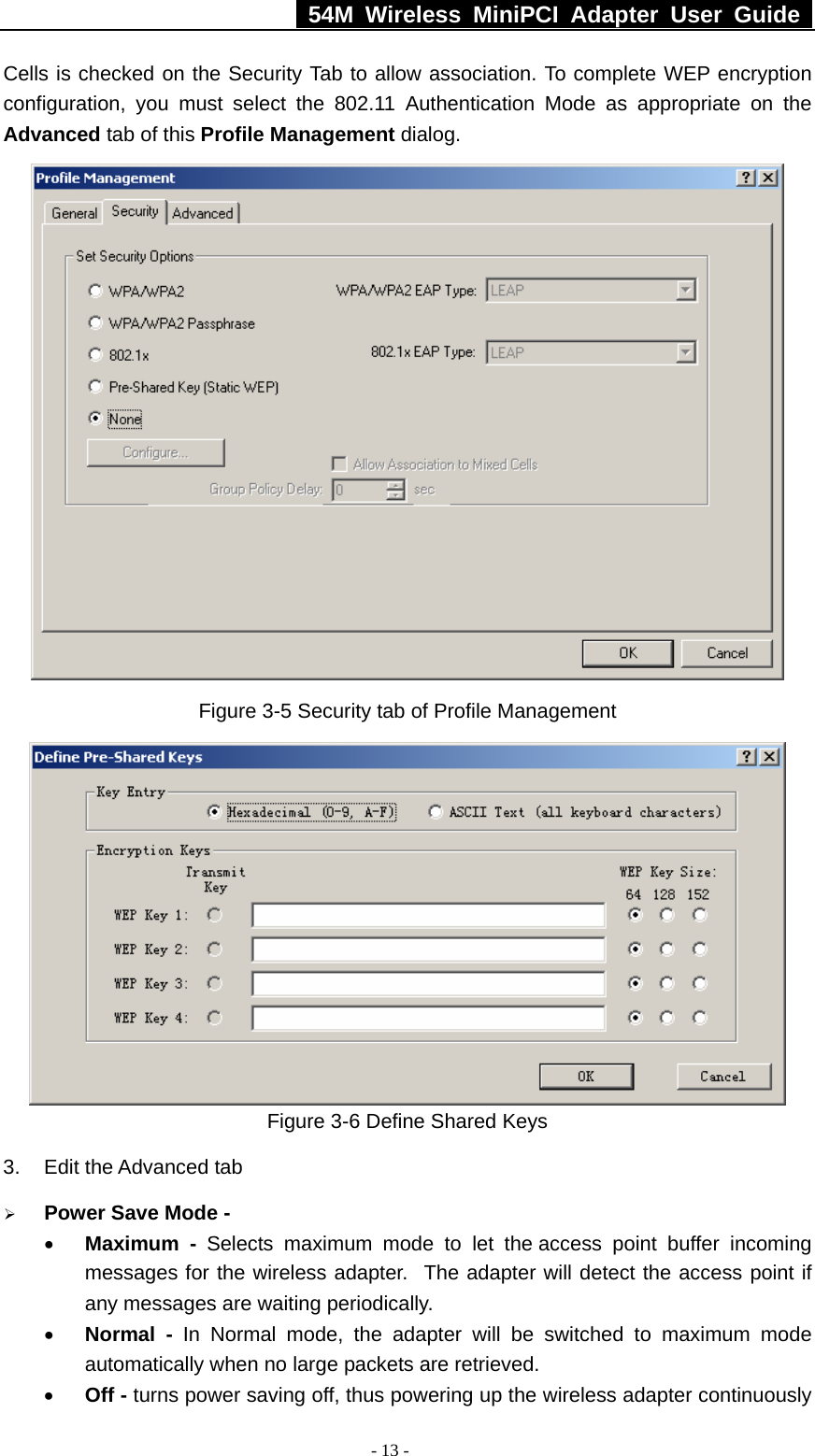   54M Wireless MiniPCI Adapter User Guide  - 13 - Cells is checked on the Security Tab to allow association. To complete WEP encryption configuration, you must select the 802.11 Authentication Mode as appropriate on the Advanced tab of this Profile Management dialog.  Figure 3-5 Security tab of Profile Management  Figure 3-6 Define Shared Keys 3.  Edit the Advanced tab ¾ Power Save Mode - • Maximum - Selects maximum mode to let the access point buffer incoming messages for the wireless adapter.  The adapter will detect the access point if any messages are waiting periodically. • Normal - In Normal mode, the adapter will be switched to maximum mode automatically when no large packets are retrieved. • Off - turns power saving off, thus powering up the wireless adapter continuously 