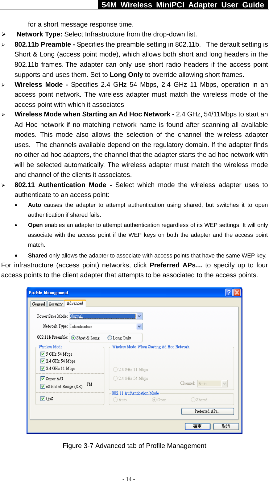   54M Wireless MiniPCI Adapter User Guide  - 14 - for a short message response time. ¾ Network Type: Select Infrastructure from the drop-down list.    ¾ 802.11b Preamble - Specifies the preamble setting in 802.11b.   The default setting is Short &amp; Long (access point mode), which allows both short and long headers in the 802.11b frames. The adapter can only use short radio headers if the access point supports and uses them. Set to Long Only to override allowing short frames. ¾ Wireless Mode - Specifies 2.4 GHz 54 Mbps, 2.4 GHz 11 Mbps, operation in an access point network. The wireless adapter must match the wireless mode of the access point with which it associates ¾ Wireless Mode when Starting an Ad Hoc Network - 2.4 GHz, 54/11Mbps to start an Ad Hoc network if no matching network name is found after scanning all available modes. This mode also allows the selection of the channel the wireless adapter uses.   The channels available depend on the regulatory domain. If the adapter finds no other ad hoc adapters, the channel that the adapter starts the ad hoc network with will be selected automatically. The wireless adapter must match the wireless mode and channel of the clients it associates. ¾ 802.11 Authentication Mode - Select which mode the wireless adapter uses to authenticate to an access point: • Auto causes the adapter to attempt authentication using shared, but switches it to open authentication if shared fails. • Open enables an adapter to attempt authentication regardless of its WEP settings. It will only associate with the access point if the WEP keys on both the adapter and the access point match. • Shared only allows the adapter to associate with access points that have the same WEP key. For infrastructure (access point) networks, click Preferred APs… to specify up to four access points to the client adapter that attempts to be associated to the access points.  Figure 3-7 Advanced tab of Profile Management 