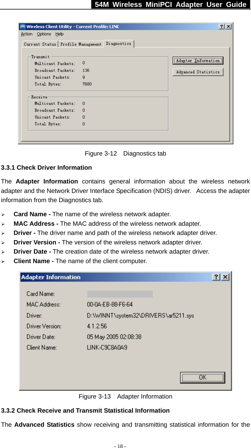   54M Wireless MiniPCI Adapter User Guide  - 18 -  Figure 3-12  Diagnostics tab 3.3.1 Check Driver Information The  Adapter Information contains general information about the wireless network adapter and the Network Driver Interface Specification (NDIS) driver.   Access the adapter information from the Diagnostics tab. ¾ Card Name - The name of the wireless network adapter.   ¾ MAC Address - The MAC address of the wireless network adapter.   ¾ Driver - The driver name and path of the wireless network adapter driver. ¾ Driver Version - The version of the wireless network adapter driver. ¾ Driver Date - The creation date of the wireless network adapter driver. ¾ Client Name - The name of the client computer.    Figure 3-13  Adapter Information 3.3.2 Check Receive and Transmit Statistical Information The Advanced Statistics show receiving and transmitting statistical information for the 