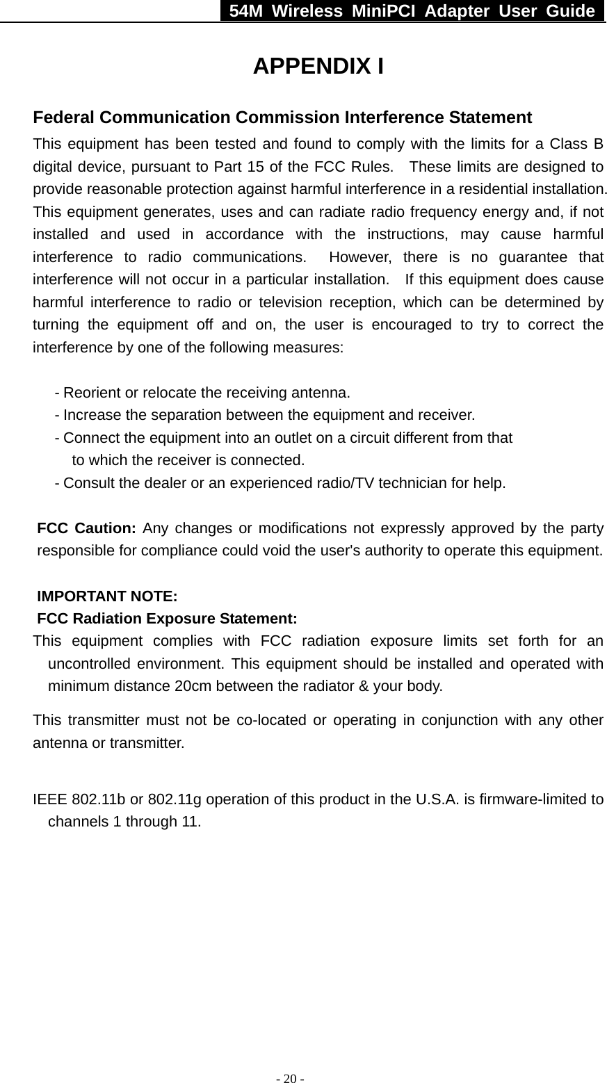   54M Wireless MiniPCI Adapter User Guide  - 20 - APPENDIX I Federal Communication Commission Interference Statement This equipment has been tested and found to comply with the limits for a Class B digital device, pursuant to Part 15 of the FCC Rules.  These limits are designed to provide reasonable protection against harmful interference in a residential installation. This equipment generates, uses and can radiate radio frequency energy and, if not installed and used in accordance with the instructions, may cause harmful interference to radio communications.  However, there is no guarantee that interference will not occur in a particular installation.   If this equipment does cause harmful interference to radio or television reception, which can be determined by turning the equipment off and on, the user is encouraged to try to correct the interference by one of the following measures:  - Reorient or relocate the receiving antenna. - Increase the separation between the equipment and receiver. - Connect the equipment into an outlet on a circuit different from that to which the receiver is connected. - Consult the dealer or an experienced radio/TV technician for help.  FCC Caution: Any changes or modifications not expressly approved by the party responsible for compliance could void the user&apos;s authority to operate this equipment.  IMPORTANT NOTE: FCC Radiation Exposure Statement: This equipment complies with FCC radiation exposure limits set forth for an uncontrolled environment. This equipment should be installed and operated with minimum distance 20cm between the radiator &amp; your body. This transmitter must not be co-located or operating in conjunction with any other antenna or transmitter.  IEEE 802.11b or 802.11g operation of this product in the U.S.A. is firmware-limited to channels 1 through 11.  