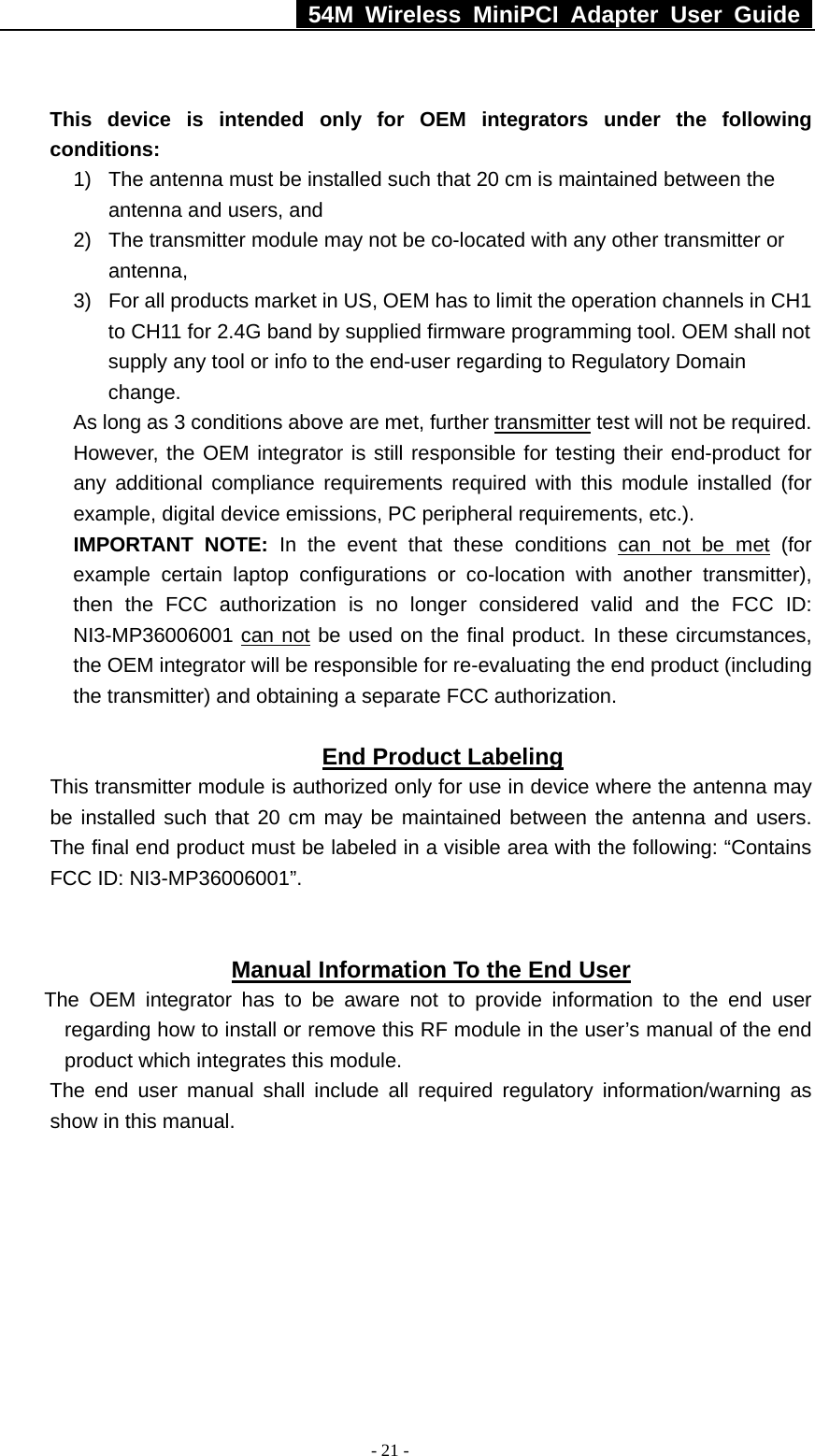   54M Wireless MiniPCI Adapter User Guide  - 21 -  This device is intended only for OEM integrators under the following conditions: 1)  The antenna must be installed such that 20 cm is maintained between the antenna and users, and   2)  The transmitter module may not be co-located with any other transmitter or antenna,  3)  For all products market in US, OEM has to limit the operation channels in CH1 to CH11 for 2.4G band by supplied firmware programming tool. OEM shall not supply any tool or info to the end-user regarding to Regulatory Domain change. As long as 3 conditions above are met, further transmitter test will not be required. However, the OEM integrator is still responsible for testing their end-product for any additional compliance requirements required with this module installed (for example, digital device emissions, PC peripheral requirements, etc.). IMPORTANT NOTE: In the event that these conditions can not be met (for example certain laptop configurations or co-location with another transmitter), then the FCC authorization is no longer considered valid and the FCC ID: NI3-MP36006001 can not be used on the final product. In these circumstances, the OEM integrator will be responsible for re-evaluating the end product (including the transmitter) and obtaining a separate FCC authorization.    End Product Labeling This transmitter module is authorized only for use in device where the antenna may be installed such that 20 cm may be maintained between the antenna and users. The final end product must be labeled in a visible area with the following: “Contains FCC ID: NI3-MP36006001”.     Manual Information To the End User The OEM integrator has to be aware not to provide information to the end user regarding how to install or remove this RF module in the user’s manual of the end product which integrates this module. The end user manual shall include all required regulatory information/warning as show in this manual.    