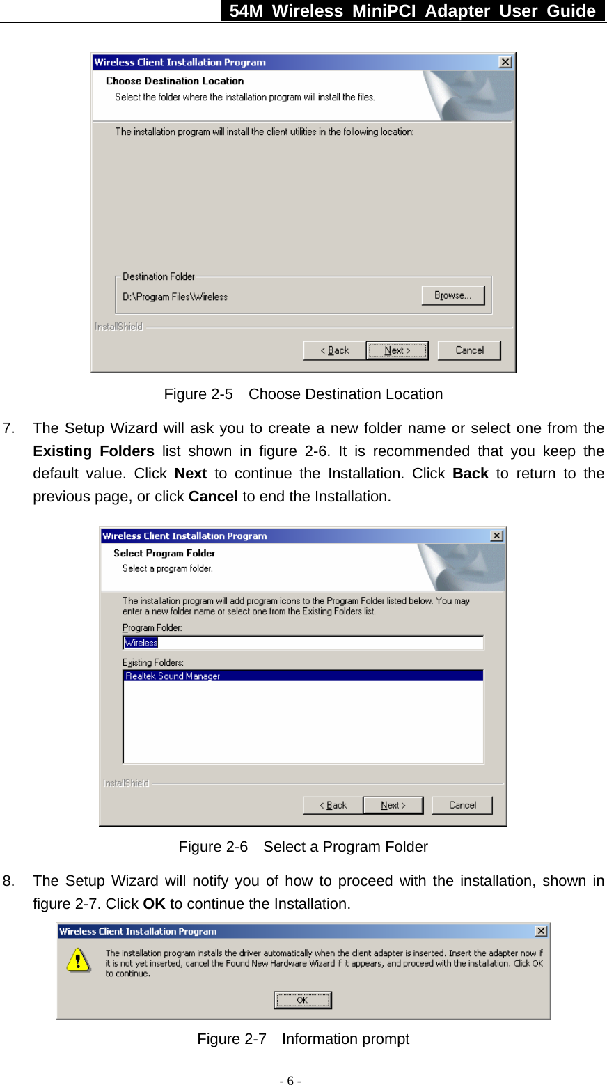   54M Wireless MiniPCI Adapter User Guide  - 6 -  Figure 2-5  Choose Destination Location 7.  The Setup Wizard will ask you to create a new folder name or select one from the Existing Folders list shown in figure 2-6. It is recommended that you keep the default value. Click Next to continue the Installation. Click Back to return to the previous page, or click Cancel to end the Installation.  Figure 2-6    Select a Program Folder 8.  The Setup Wizard will notify you of how to proceed with the installation, shown in figure 2-7. Click OK to continue the Installation.  Figure 2-7  Information prompt 