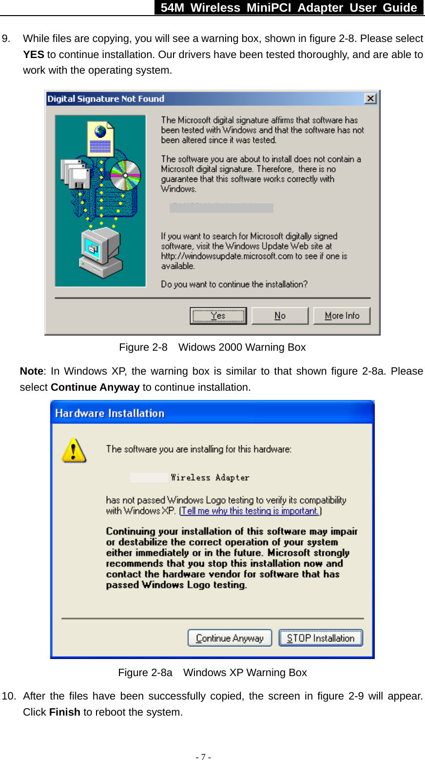   54M Wireless MiniPCI Adapter User Guide  - 7 - 9.  While files are copying, you will see a warning box, shown in figure 2-8. Please select YES to continue installation. Our drivers have been tested thoroughly, and are able to work with the operating system.  Figure 2-8    Widows 2000 Warning Box Note: In Windows XP, the warning box is similar to that shown figure 2-8a. Please select Continue Anyway to continue installation.  Figure 2-8a    Windows XP Warning Box 10.  After the files have been successfully copied, the screen in figure 2-9 will appear. Click Finish to reboot the system. 